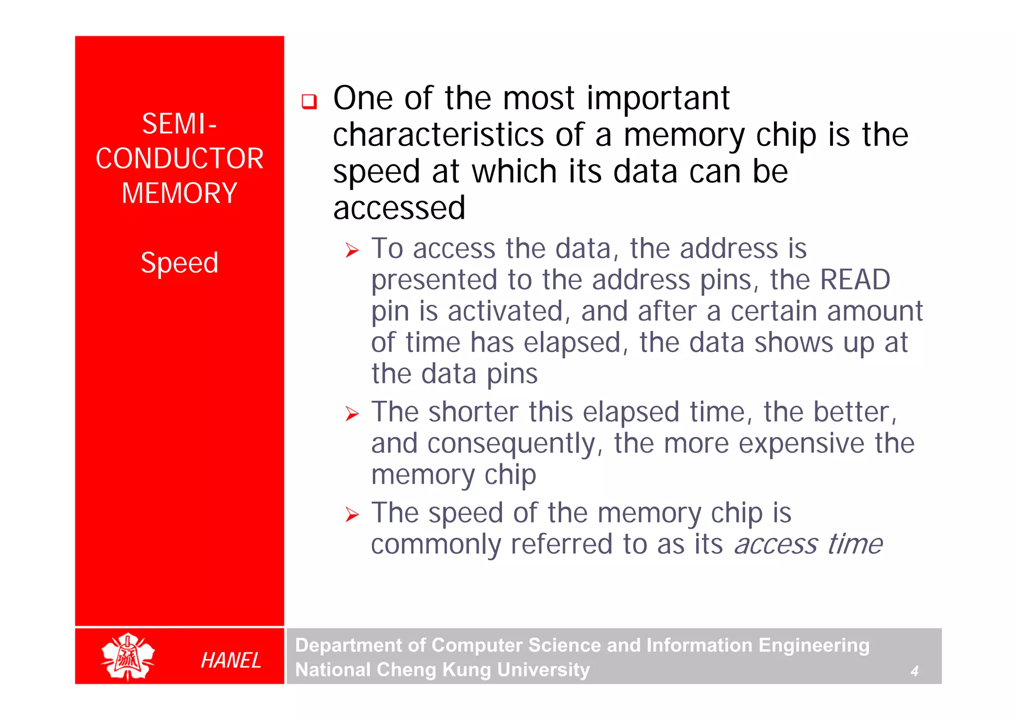 One of the most important
  SEMI-         characteristics of a memory chip is the
CONDUCTOR       speed at which its data can be
 MEMORY
                accessed
                    To access the data, the address is
  Speed
                    presented to the address pins, the READ
                    pin is activated, and after a certain amount
                    of time has elapsed, the data shows up at
                    the data pins
                    The shorter this elapsed time, the better,
                    and consequently, the more expensive the
                    memory chip
                    The speed of the memory chip is
                    commonly referred to as its access time


             Department of Computer Science and Information Engineering
     HANEL   National Cheng Kung University                               4
 