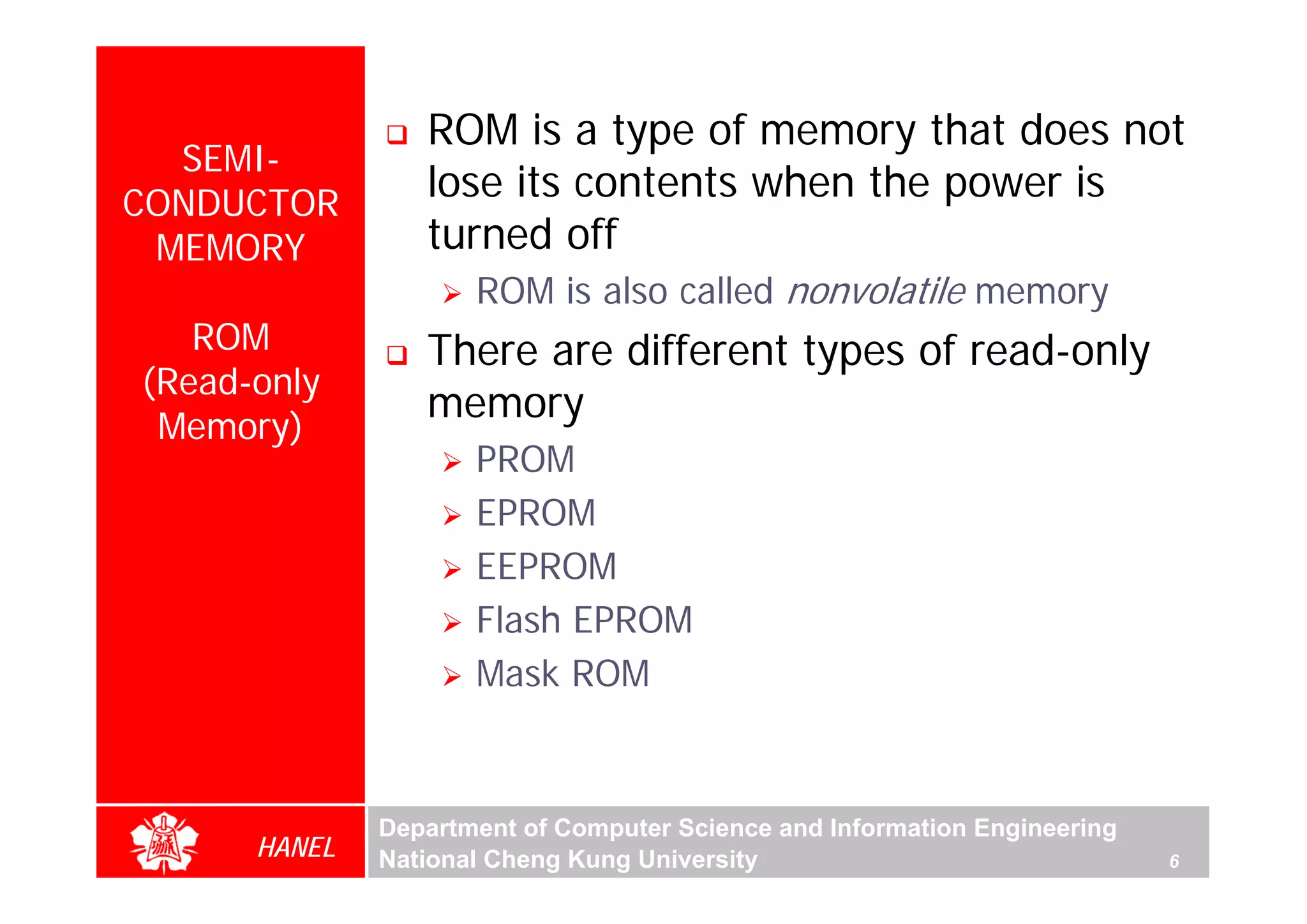 ROM is a type of memory that does not
  SEMI-
CONDUCTOR
                 lose its contents when the power is
 MEMORY          turned off
                     ROM is also called nonvolatile memory
   ROM           There are different types of read-only
(Read-only
                 memory
 Memory)
                     PROM
                     EPROM
                     EEPROM
                     Flash EPROM
                     Mask ROM



              Department of Computer Science and Information Engineering
      HANEL   National Cheng Kung University                               6
 