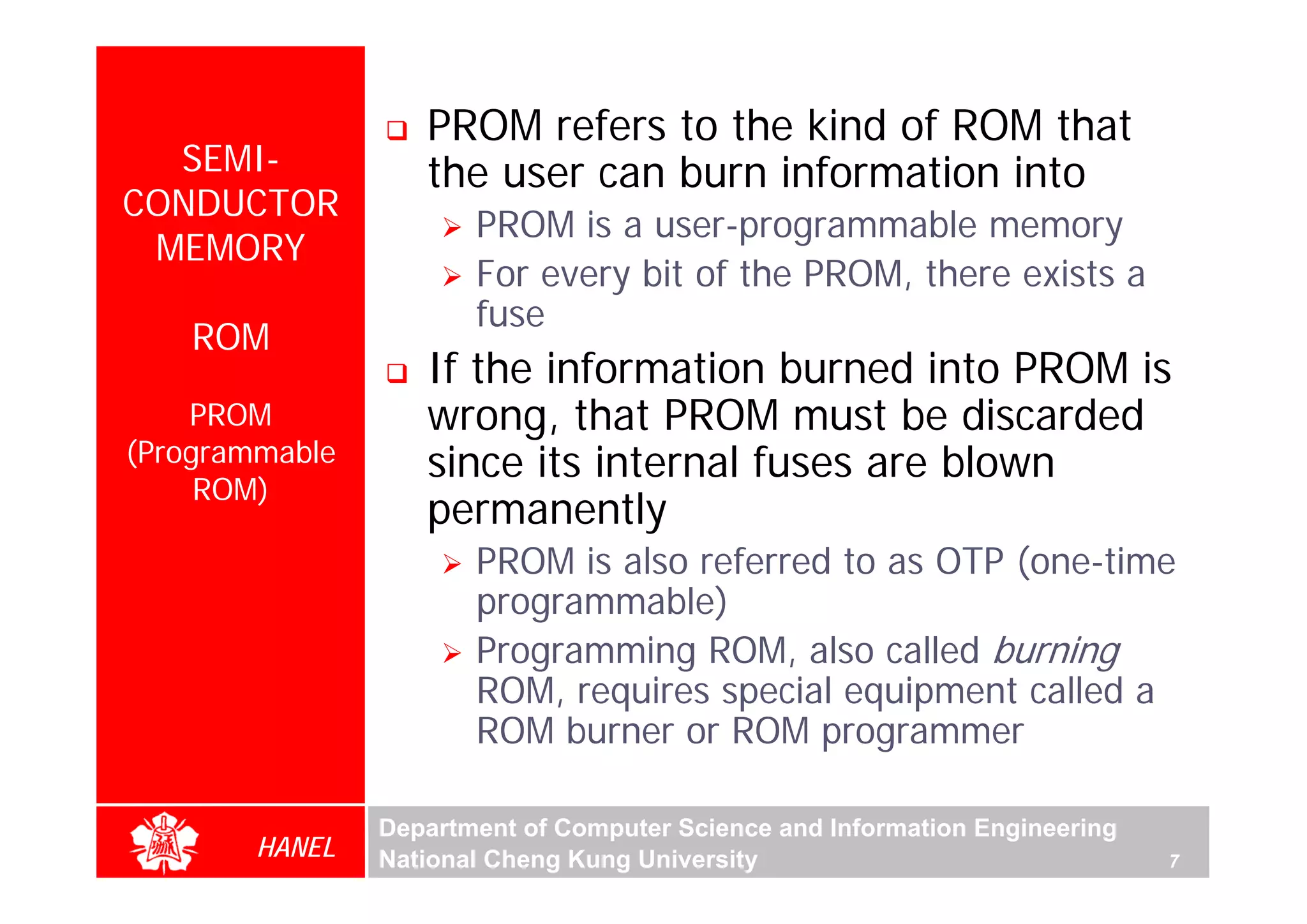 PROM refers to the kind of ROM that
  SEMI-            the user can burn information into
CONDUCTOR
                       PROM is a user-programmable memory
 MEMORY
                       For every bit of the PROM, there exists a
                       fuse
    ROM
                   If the information burned into PROM is
    PROM           wrong, that PROM must be discarded
(Programmable      since its internal fuses are blown
     ROM)
                   permanently
                       PROM is also referred to as OTP (one-time
                       programmable)
                       Programming ROM, also called burning
                       ROM, requires special equipment called a
                       ROM burner or ROM programmer

                Department of Computer Science and Information Engineering
        HANEL   National Cheng Kung University                               7
 
