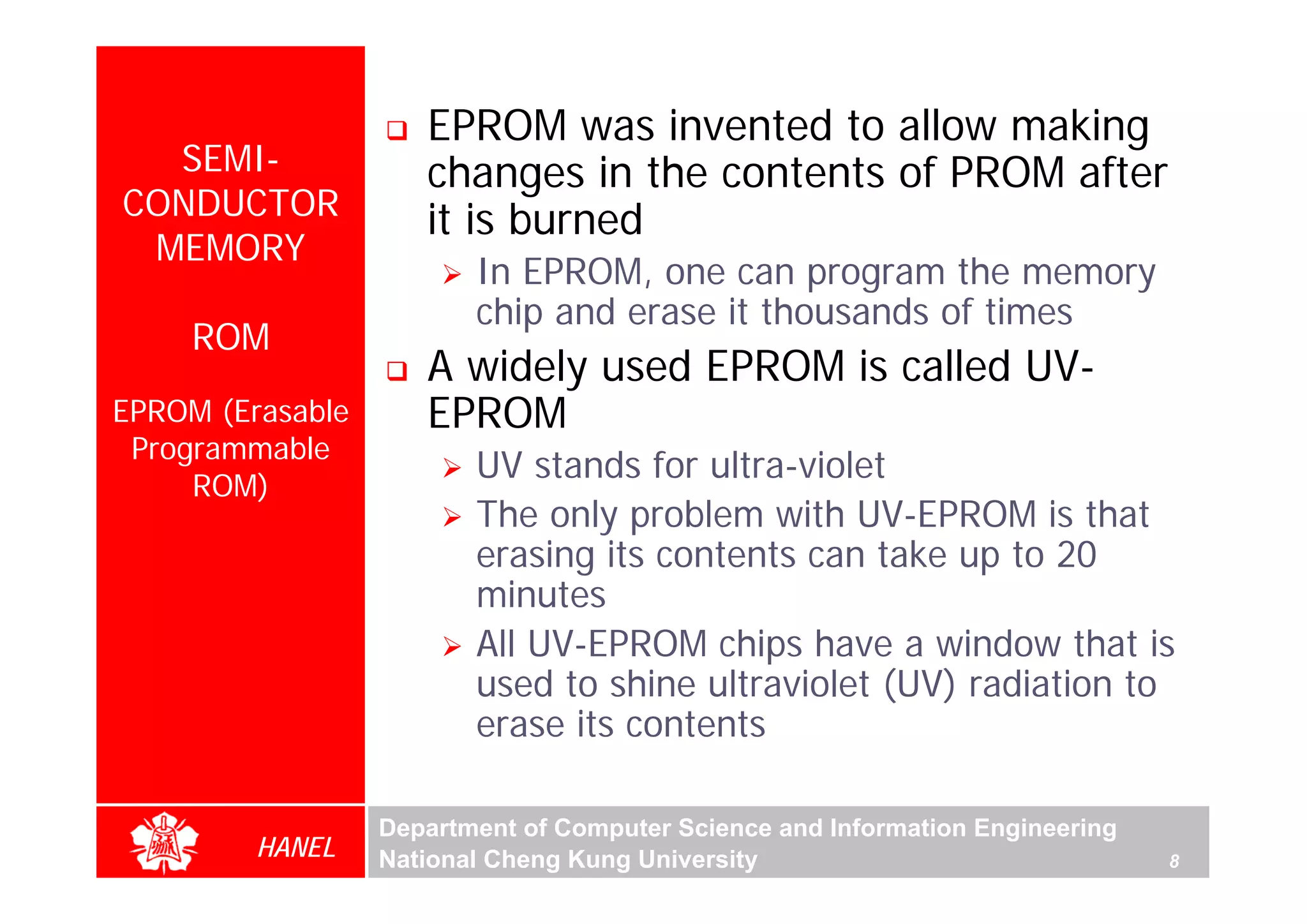 EPROM was invented to allow making
  SEMI-              changes in the contents of PROM after
CONDUCTOR            it is burned
 MEMORY
                         In EPROM, one can program the memory
                         chip and erase it thousands of times
     ROM
                     A widely used EPROM is called UV-
EPROM (Erasable      EPROM
 Programmable
     ROM)
                         UV stands for ultra-violet
                         The only problem with UV-EPROM is that
                         erasing its contents can take up to 20
                         minutes
                         All UV-EPROM chips have a window that is
                         used to shine ultraviolet (UV) radiation to
                         erase its contents

                  Department of Computer Science and Information Engineering
         HANEL    National Cheng Kung University                               8
 