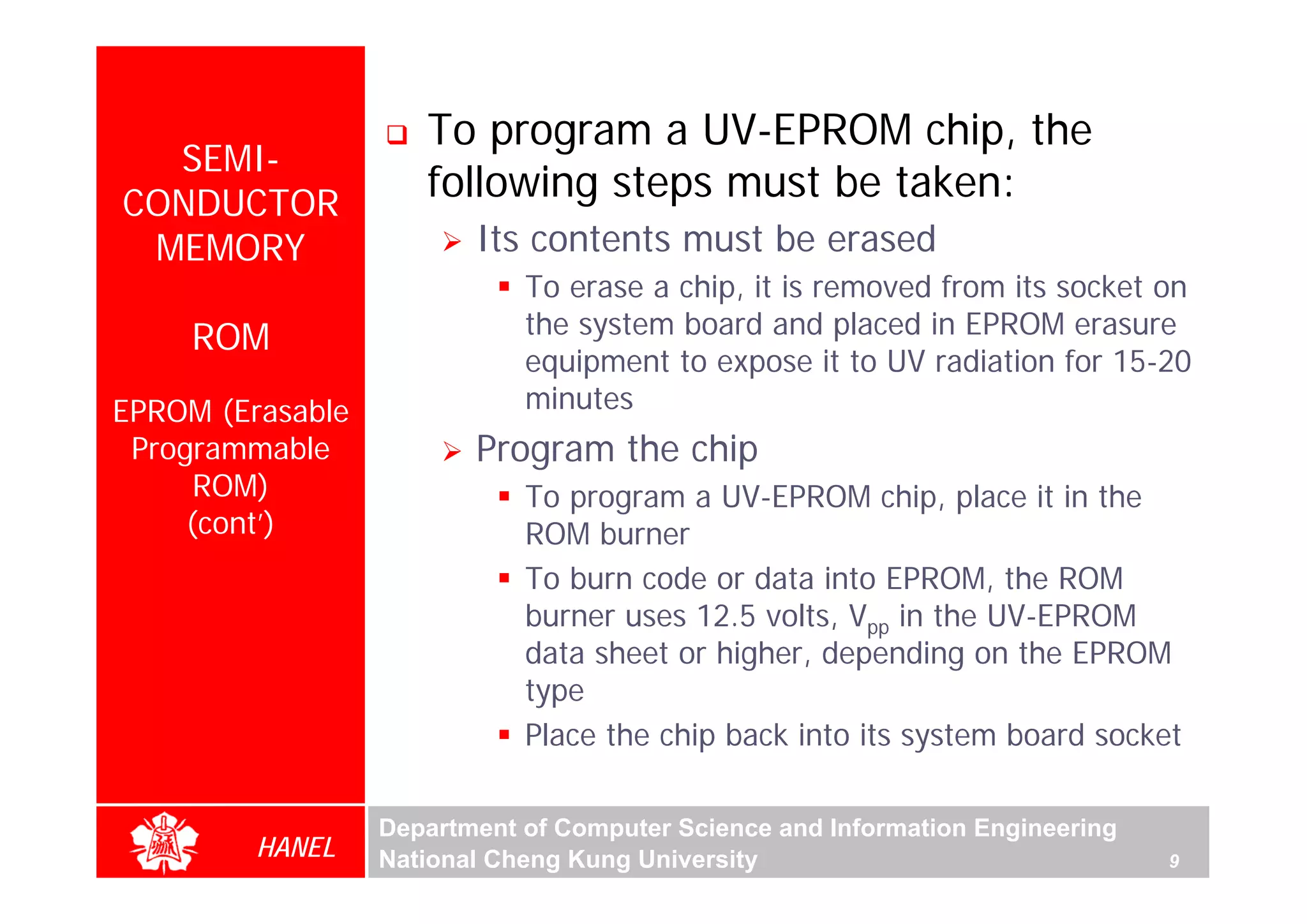 To program a UV-EPROM chip, the
  SEMI-
CONDUCTOR
                     following steps must be taken:
 MEMORY                  Its contents must be erased
                             To erase a chip, it is removed from its socket on
     ROM                     the system board and placed in EPROM erasure
                             equipment to expose it to UV radiation for 15-20
EPROM (Erasable              minutes
 Programmable            Program the chip
      ROM)                   To program a UV-EPROM chip, place it in the
     (cont’)                 ROM burner
                             To burn code or data into EPROM, the ROM
                             burner uses 12.5 volts, Vpp in the UV-EPROM
                             data sheet or higher, depending on the EPROM
                             type
                             Place the chip back into its system board socket

                  Department of Computer Science and Information Engineering
         HANEL    National Cheng Kung University                               9
 