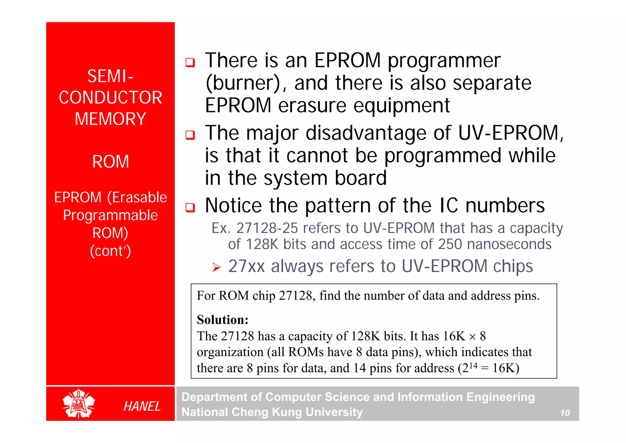 There is an EPROM programmer
  SEMI-              (burner), and there is also separate
CONDUCTOR            EPROM erasure equipment
 MEMORY
                     The major disadvantage of UV-EPROM,
     ROM             is that it cannot be programmed while
                     in the system board
EPROM (Erasable
 Programmable
                     Notice the pattern of the IC numbers
      ROM)            Ex. 27128-25 refers to UV-EPROM that has a capacity
     (cont’)            of 128K bits and access time of 250 nanoseconds
                         27xx always refers to UV-EPROM chips
                    For ROM chip 27128, find the number of data and address pins.
                    Solution:
                    The 27128 has a capacity of 128K bits. It has 16K × 8
                    organization (all ROMs have 8 data pins), which indicates that
                    there are 8 pins for data, and 14 pins for address (214 = 16K)

                  Department of Computer Science and Information Engineering
         HANEL    National Cheng Kung University                                     10
 