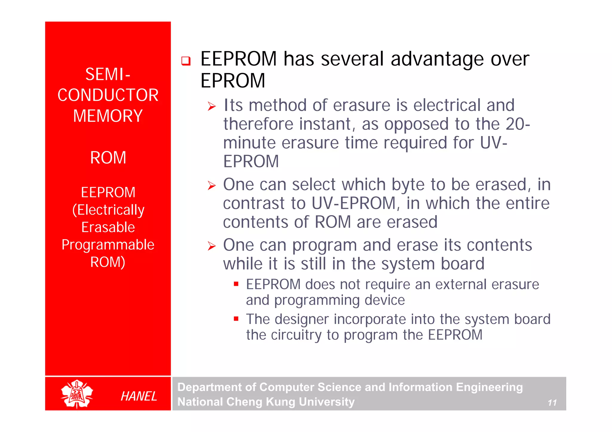 EEPROM has several advantage over
  SEMI-             EPROM
CONDUCTOR
                        Its method of erasure is electrical and
 MEMORY                 therefore instant, as opposed to the 20-
                        minute erasure time required for UV-
    ROM                 EPROM
   EEPROM               One can select which byte to be erased, in
 (Electrically          contrast to UV-EPROM, in which the entire
   Erasable             contents of ROM are erased
Programmable            One can program and erase its contents
    ROM)                while it is still in the system board
                            EEPROM does not require an external erasure
                            and programming device
                            The designer incorporate into the system board
                            the circuitry to program the EEPROM


                 Department of Computer Science and Information Engineering
        HANEL    National Cheng Kung University                               11
 