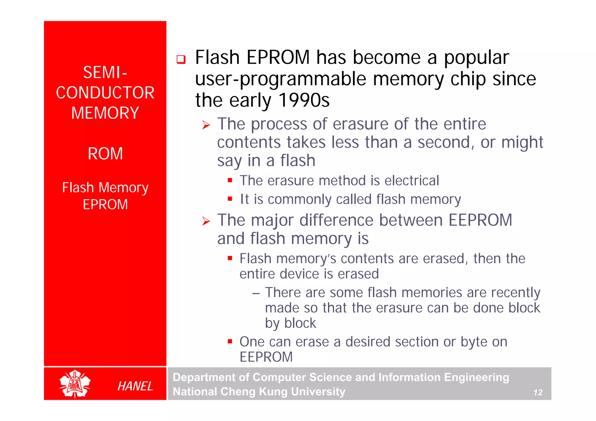 Flash EPROM has become a popular
  SEMI-           user-programmable memory chip since
CONDUCTOR         the early 1990s
 MEMORY
                      The process of erasure of the entire
                      contents takes less than a second, or might
   ROM                say in a flash
Flash Memory              The erasure method is electrical
   EPROM                  It is commonly called flash memory
                      The major difference between EEPROM
                      and flash memory is
                          Flash memory’s contents are erased, then the
                          entire device is erased
                            – There are some flash memories are recently
                              made so that the erasure can be done block
                              by block
                          One can erase a desired section or byte on
                          EEPROM
               Department of Computer Science and Information Engineering
       HANEL   National Cheng Kung University                               12
 