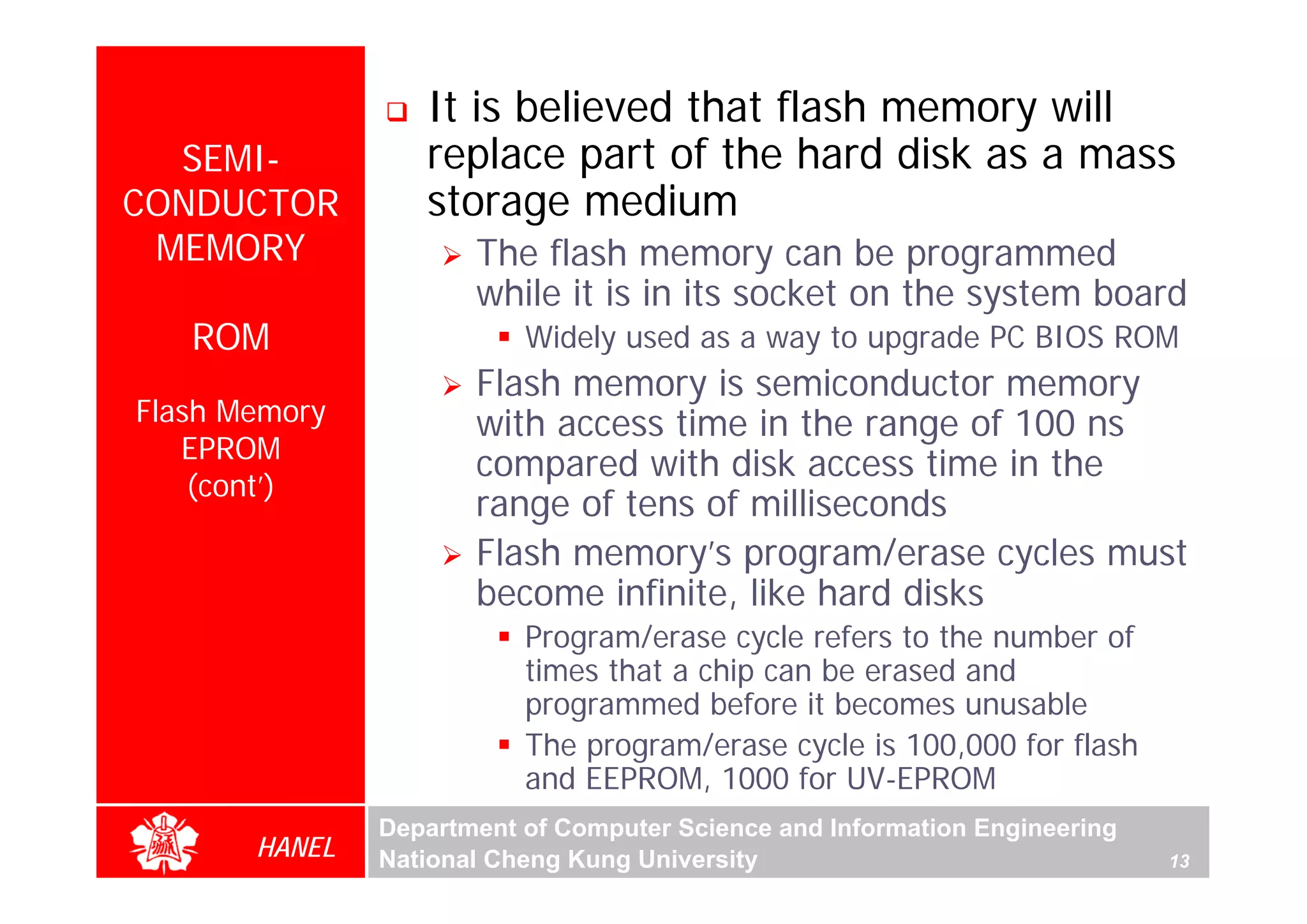 It is believed that flash memory will
  SEMI-           replace part of the hard disk as a mass
CONDUCTOR         storage medium
 MEMORY               The flash memory can be programmed
                      while it is in its socket on the system board
   ROM                    Widely used as a way to upgrade PC BIOS ROM
                      Flash memory is semiconductor memory
Flash Memory          with access time in the range of 100 ns
   EPROM
                      compared with disk access time in the
    (cont’)
                      range of tens of milliseconds
                      Flash memory’s program/erase cycles must
                      become infinite, like hard disks
                          Program/erase cycle refers to the number of
                          times that a chip can be erased and
                          programmed before it becomes unusable
                          The program/erase cycle is 100,000 for flash
                          and EEPROM, 1000 for UV-EPROM
               Department of Computer Science and Information Engineering
       HANEL   National Cheng Kung University                               13
 