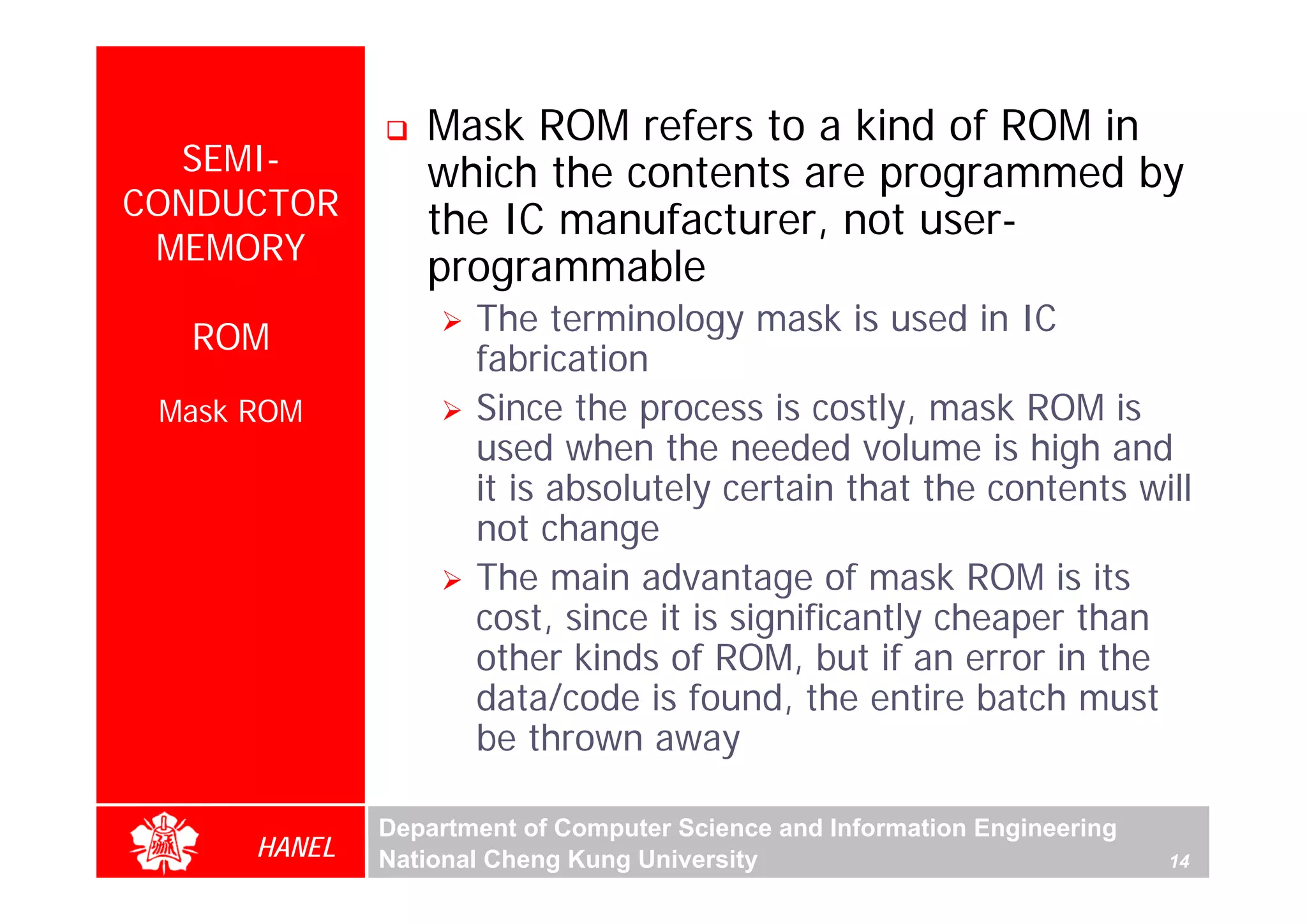 Mask ROM refers to a kind of ROM in
  SEMI-          which the contents are programmed by
CONDUCTOR        the IC manufacturer, not user-
 MEMORY
                 programmable
                     The terminology mask is used in IC
  ROM
                     fabrication
 Mask ROM            Since the process is costly, mask ROM is
                     used when the needed volume is high and
                     it is absolutely certain that the contents will
                     not change
                     The main advantage of mask ROM is its
                     cost, since it is significantly cheaper than
                     other kinds of ROM, but if an error in the
                     data/code is found, the entire batch must
                     be thrown away

              Department of Computer Science and Information Engineering
      HANEL   National Cheng Kung University                               14
 