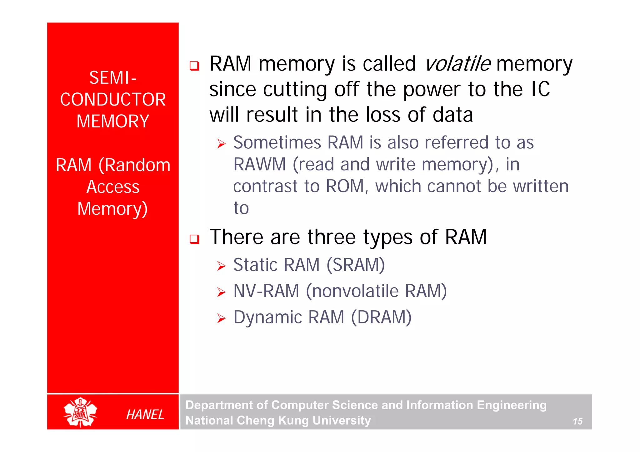 RAM memory is called volatile memory
  SEMI-
CONDUCTOR
                 since cutting off the power to the IC
 MEMORY          will result in the loss of data
                     Sometimes RAM is also referred to as
RAM (Random          RAWM (read and write memory), in
   Access            contrast to ROM, which cannot be written
  Memory)            to
                 There are three types of RAM
                     Static RAM (SRAM)
                     NV-RAM (nonvolatile RAM)
                     Dynamic RAM (DRAM)



              Department of Computer Science and Information Engineering
      HANEL   National Cheng Kung University                               15
 