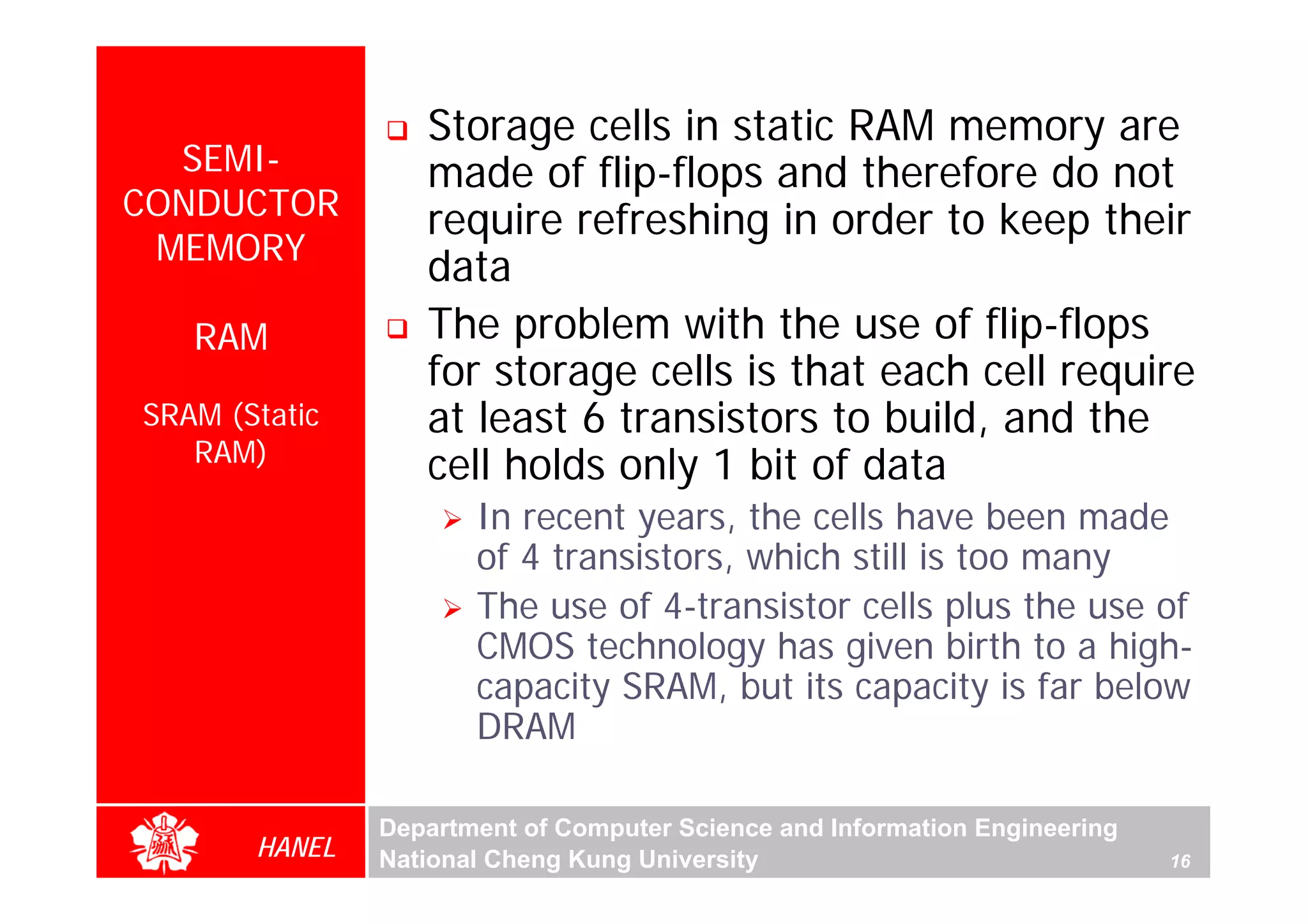 Storage cells in static RAM memory are
  SEMI-           made of flip-flops and therefore do not
CONDUCTOR         require refreshing in order to keep their
 MEMORY
                  data
   RAM            The problem with the use of flip-flops
                  for storage cells is that each cell require
SRAM (Static      at least 6 transistors to build, and the
   RAM)
                  cell holds only 1 bit of data
                      In recent years, the cells have been made
                      of 4 transistors, which still is too many
                      The use of 4-transistor cells plus the use of
                      CMOS technology has given birth to a high-
                      capacity SRAM, but its capacity is far below
                      DRAM

               Department of Computer Science and Information Engineering
       HANEL   National Cheng Kung University                               16
 