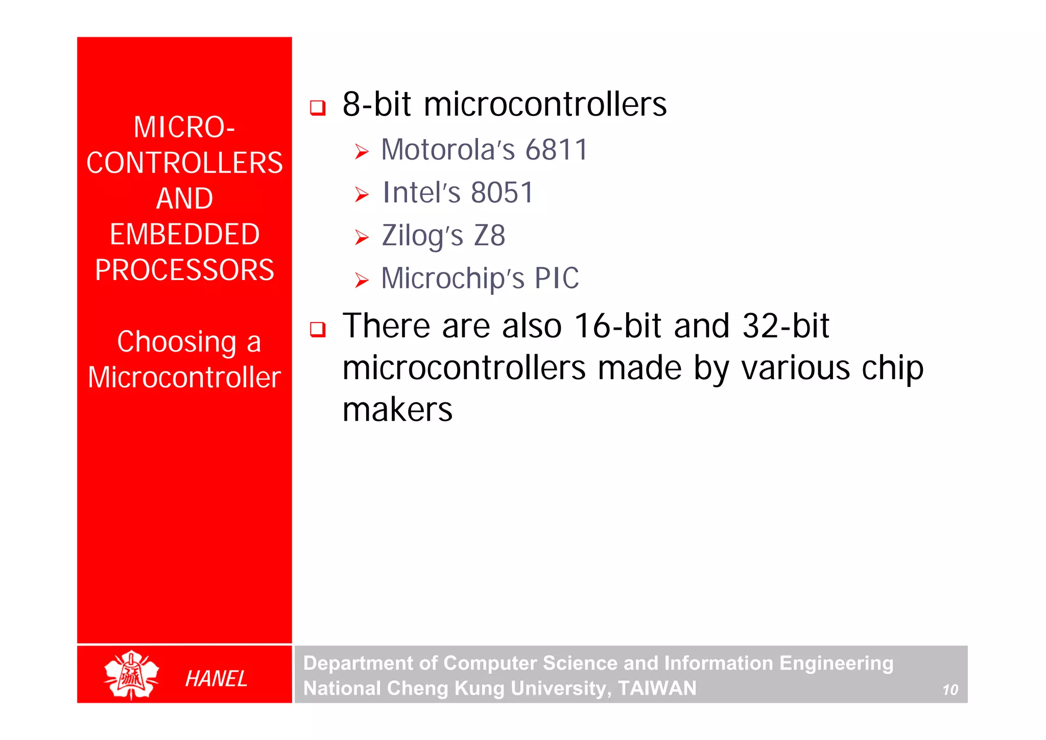 8-bit microcontrollers
  MICRO-
CONTROLLERS              Motorola’s 6811
    AND                  Intel’s 8051
 EMBEDDED                Zilog’s Z8
PROCESSORS               Microchip’s PIC

  Choosing a         There are also 16-bit and 32-bit
Microcontroller      microcontrollers made by various chip
                     makers




                  Department of Computer Science and Information Engineering
       HANEL      National Cheng Kung University, TAIWAN                       10
 