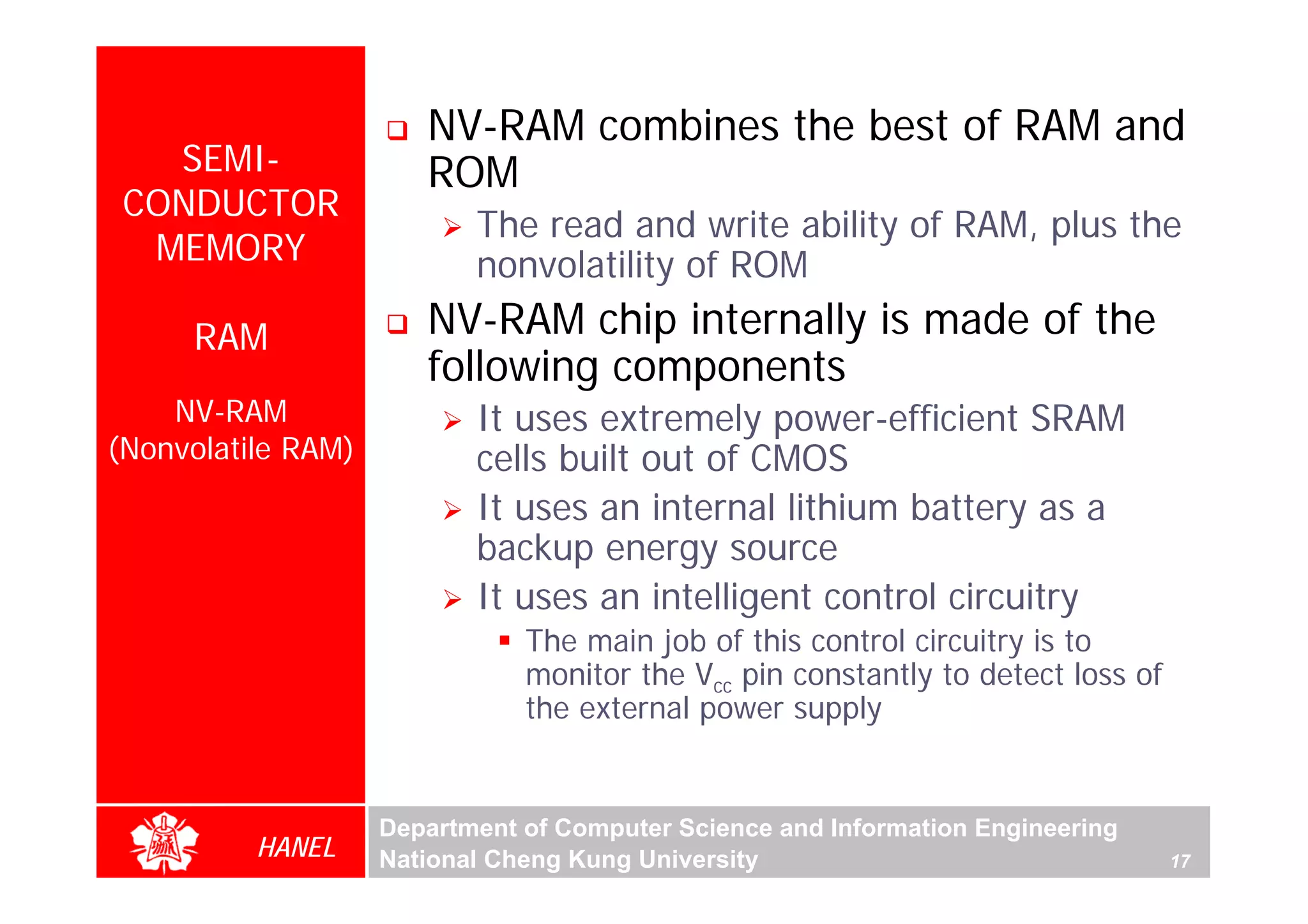 NV-RAM combines the best of RAM and
   SEMI-               ROM
 CONDUCTOR
                           The read and write ability of RAM, plus the
  MEMORY                   nonvolatility of ROM
     RAM               NV-RAM chip internally is made of the
                       following components
    NV-RAM                 It uses extremely power-efficient SRAM
(Nonvolatile RAM)          cells built out of CMOS
                           It uses an internal lithium battery as a
                           backup energy source
                           It uses an intelligent control circuitry
                               The main job of this control circuitry is to
                               monitor the Vcc pin constantly to detect loss of
                               the external power supply


                    Department of Computer Science and Information Engineering
          HANEL     National Cheng Kung University                                17
 