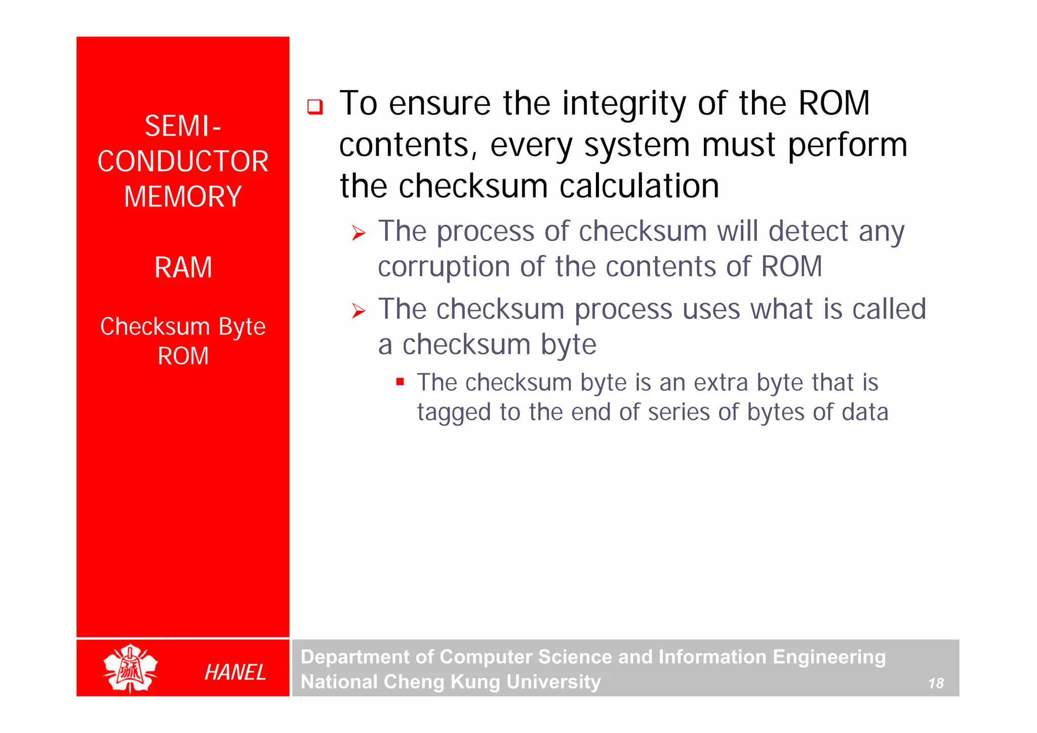 To ensure the integrity of the ROM
  SEMI-
CONDUCTOR
                   contents, every system must perform
 MEMORY            the checksum calculation
                       The process of checksum will detect any
    RAM                corruption of the contents of ROM
                       The checksum process uses what is called
Checksum Byte
    ROM                a checksum byte
                           The checksum byte is an extra byte that is
                           tagged to the end of series of bytes of data




                Department of Computer Science and Information Engineering
        HANEL   National Cheng Kung University                               18
 