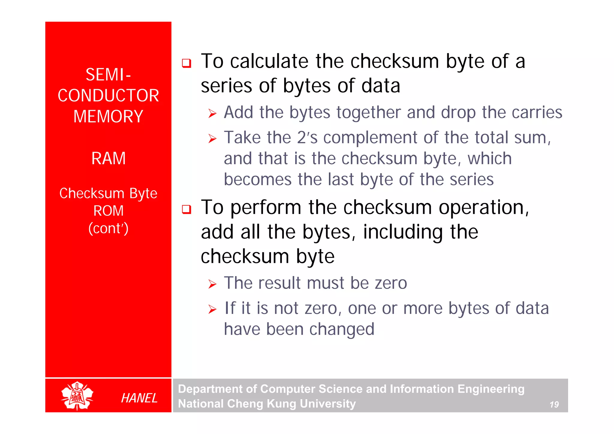 To calculate the checksum byte of a
  SEMI-
CONDUCTOR
                   series of bytes of data
 MEMORY                Add the bytes together and drop the carries
                       Take the 2’s complement of the total sum,
    RAM                and that is the checksum byte, which
                       becomes the last byte of the series
Checksum Byte
     ROM           To perform the checksum operation,
    (cont’)        add all the bytes, including the
                   checksum byte
                       The result must be zero
                       If it is not zero, one or more bytes of data
                       have been changed


                Department of Computer Science and Information Engineering
        HANEL   National Cheng Kung University                               19
 