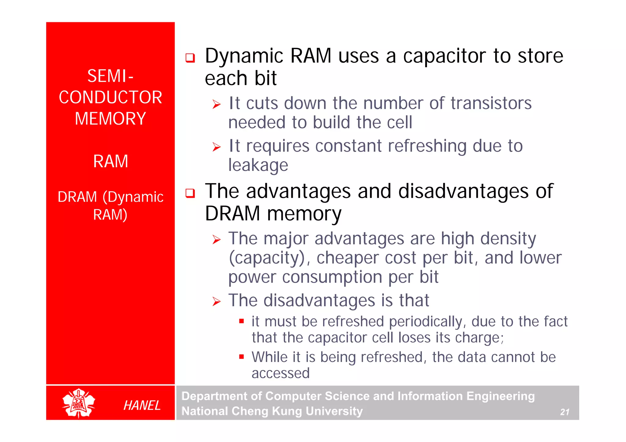 Dynamic RAM uses a capacitor to store
  SEMI-            each bit
CONDUCTOR              It cuts down the number of transistors
 MEMORY                needed to build the cell
                       It requires constant refreshing due to
    RAM                leakage
DRAM (Dynamic      The advantages and disadvantages of
    RAM)           DRAM memory
                       The major advantages are high density
                       (capacity), cheaper cost per bit, and lower
                       power consumption per bit
                       The disadvantages is that
                           it must be refreshed periodically, due to the fact
                           that the capacitor cell loses its charge;
                           While it is being refreshed, the data cannot be
                           accessed
                Department of Computer Science and Information Engineering
       HANEL    National Cheng Kung University                               21
 