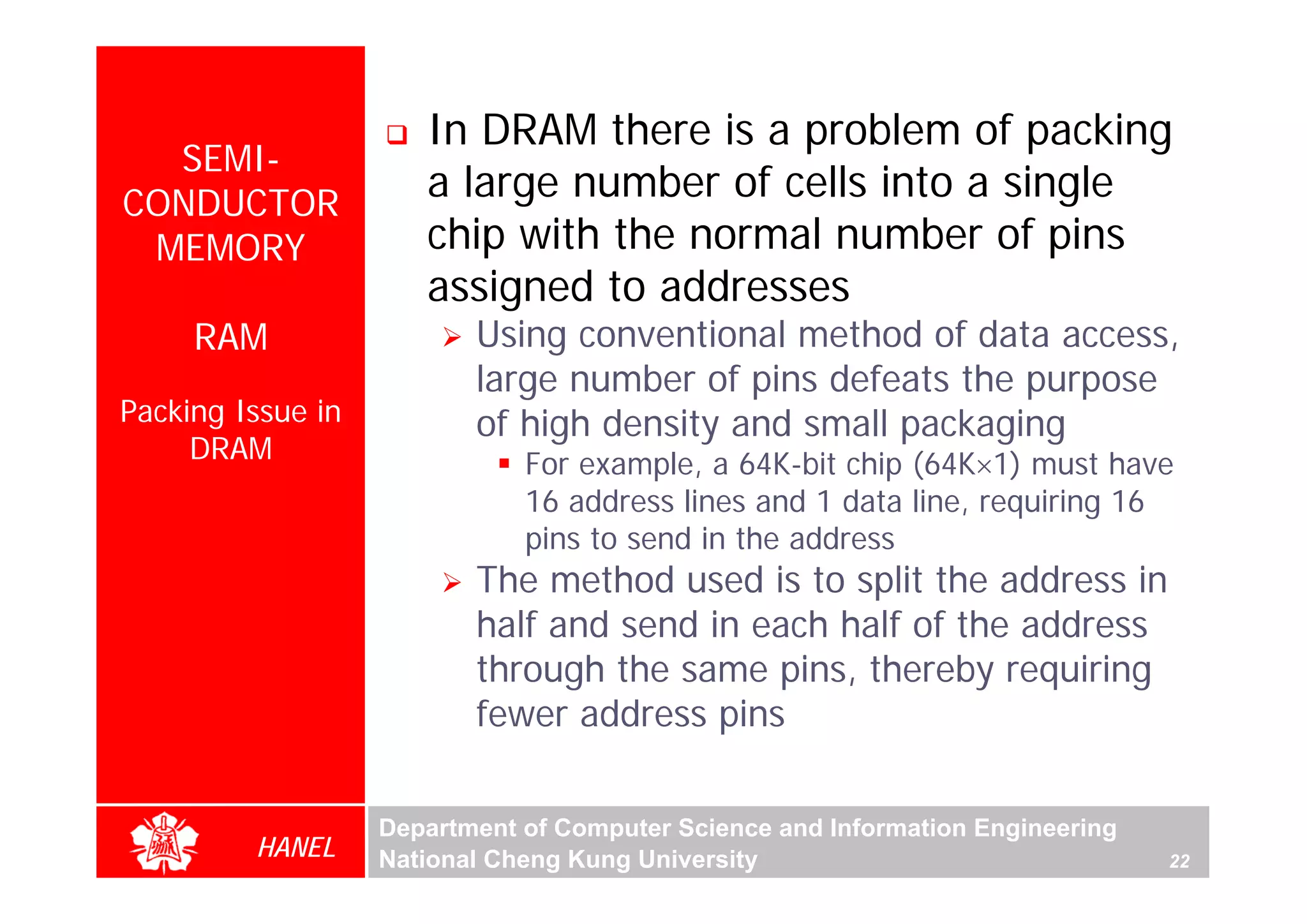 In DRAM there is a problem of packing
  SEMI-
CONDUCTOR
                      a large number of cells into a single
 MEMORY               chip with the normal number of pins
                      assigned to addresses
     RAM                  Using conventional method of data access,
                          large number of pins defeats the purpose
Packing Issue in          of high density and small packaging
     DRAM                     For example, a 64K-bit chip (64K×1) must have
                              16 address lines and 1 data line, requiring 16
                              pins to send in the address
                          The method used is to split the address in
                          half and send in each half of the address
                          through the same pins, thereby requiring
                          fewer address pins

                   Department of Computer Science and Information Engineering
         HANEL     National Cheng Kung University                               22
 