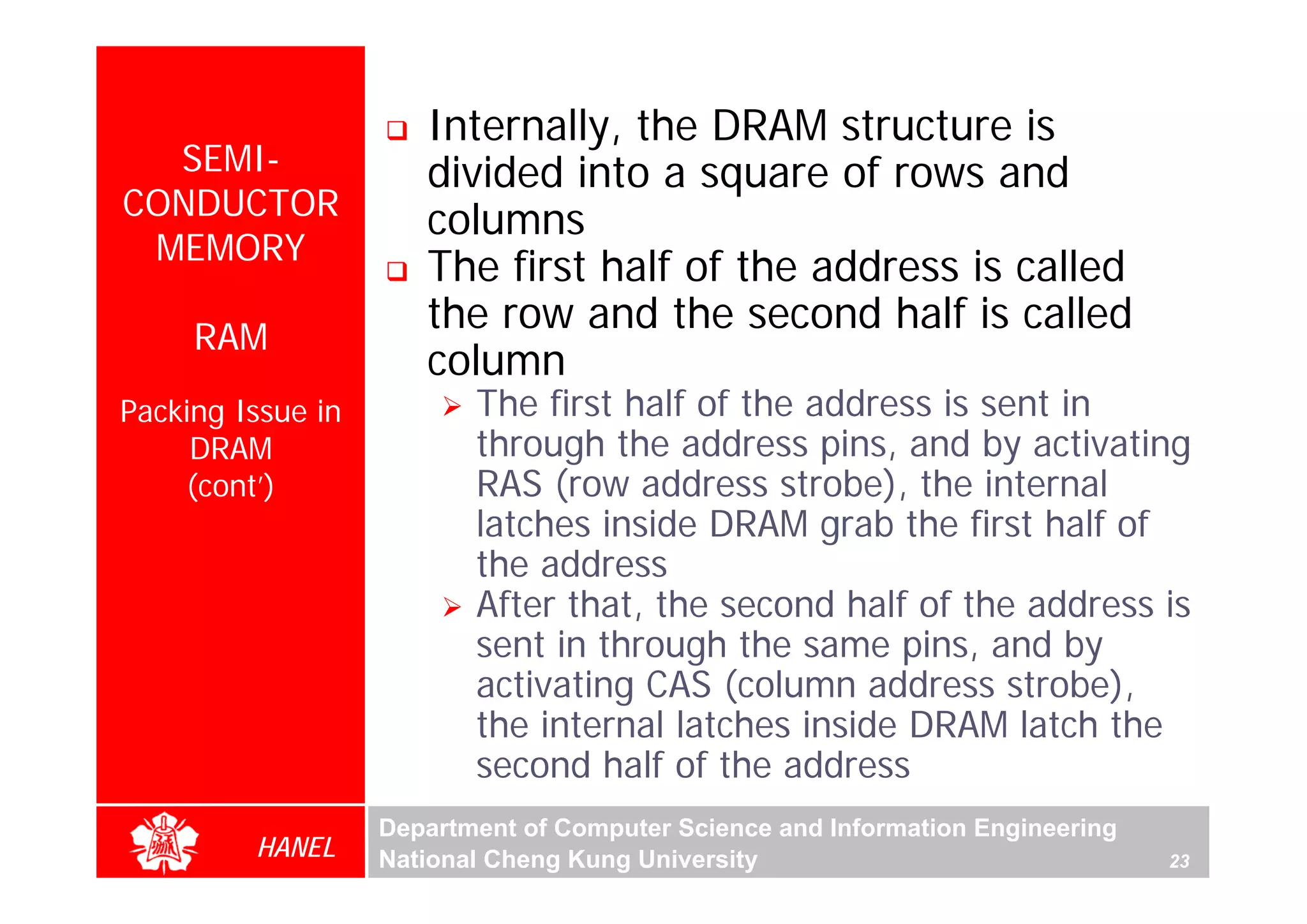 Internally, the DRAM structure is
  SEMI-               divided into a square of rows and
CONDUCTOR             columns
 MEMORY
                      The first half of the address is called
     RAM
                      the row and the second half is called
                      column
Packing Issue in          The first half of the address is sent in
     DRAM                 through the address pins, and by activating
    (cont’)               RAS (row address strobe), the internal
                          latches inside DRAM grab the first half of
                          the address
                          After that, the second half of the address is
                          sent in through the same pins, and by
                          activating CAS (column address strobe),
                          the internal latches inside DRAM latch the
                          second half of the address
                   Department of Computer Science and Information Engineering
         HANEL     National Cheng Kung University                               23
 
