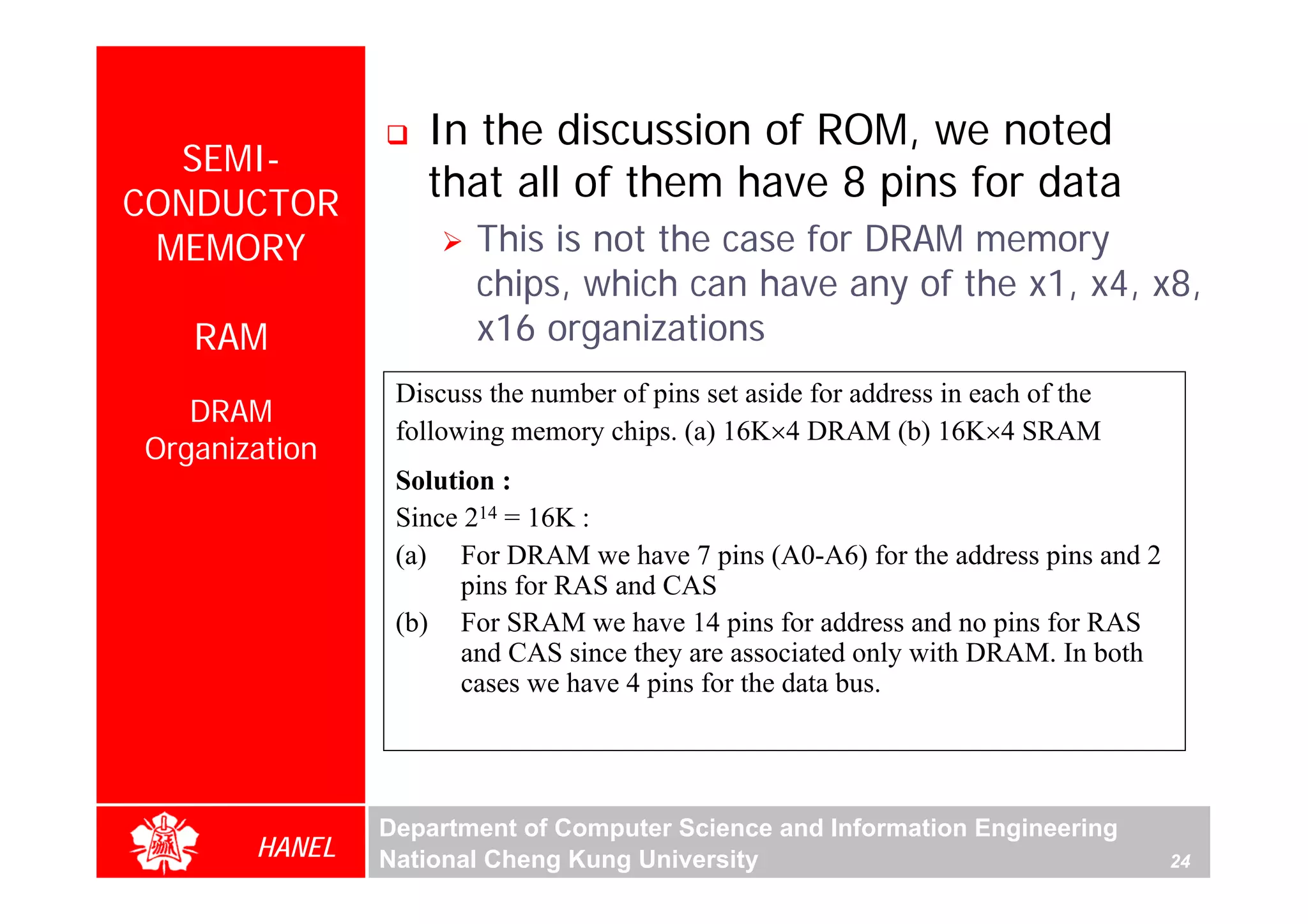 In the discussion of ROM, we noted
  SEMI-
CONDUCTOR
                  that all of them have 8 pins for data
 MEMORY                This is not the case for DRAM memory
                       chips, which can have any of the x1, x4, x8,
   RAM                 x16 organizations
                Discuss the number of pins set aside for address in each of the
   DRAM
                following memory chips. (a) 16K×4 DRAM (b) 16K×4 SRAM
Organization
                Solution :
                Since 214 = 16K :
                (a) For DRAM we have 7 pins (A0-A6) for the address pins and 2
                     pins for RAS and CAS
                (b) For SRAM we have 14 pins for address and no pins for RAS
                     and CAS since they are associated only with DRAM. In both
                     cases we have 4 pins for the data bus.




               Department of Computer Science and Information Engineering
       HANEL   National Cheng Kung University                                     24
 