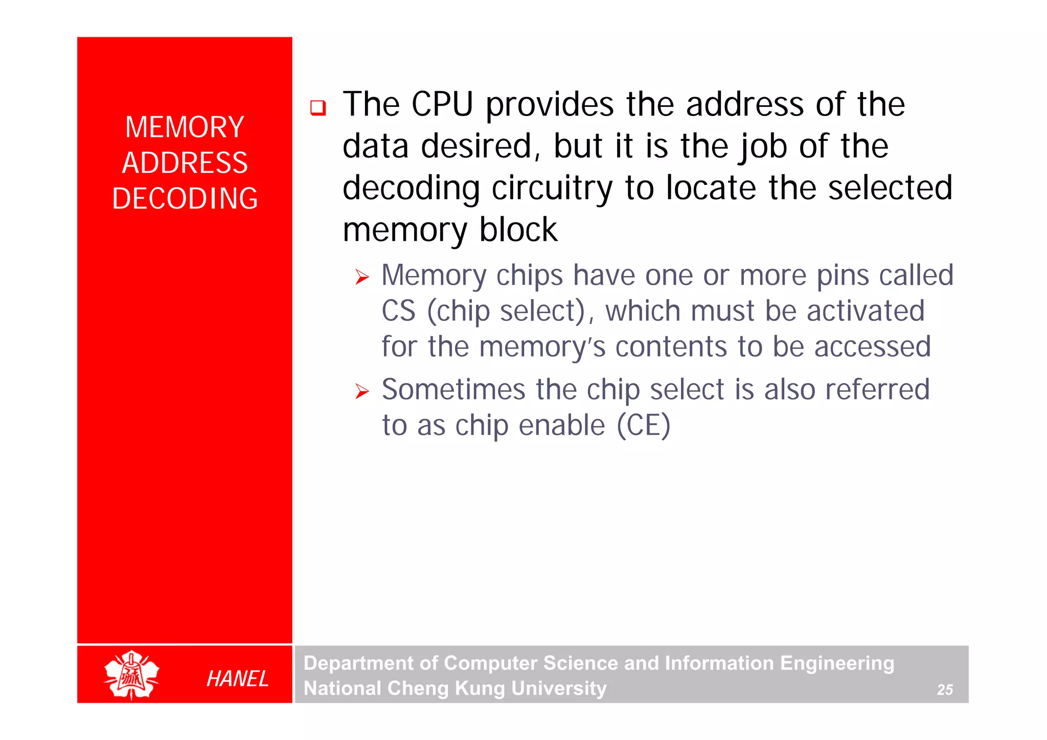 The CPU provides the address of the
 MEMORY
 ADDRESS
                data desired, but it is the job of the
DECODING        decoding circuitry to locate the selected
                memory block
                    Memory chips have one or more pins called
                    CS (chip select), which must be activated
                    for the memory’s contents to be accessed
                    Sometimes the chip select is also referred
                    to as chip enable (CE)




             Department of Computer Science and Information Engineering
     HANEL   National Cheng Kung University                               25
 