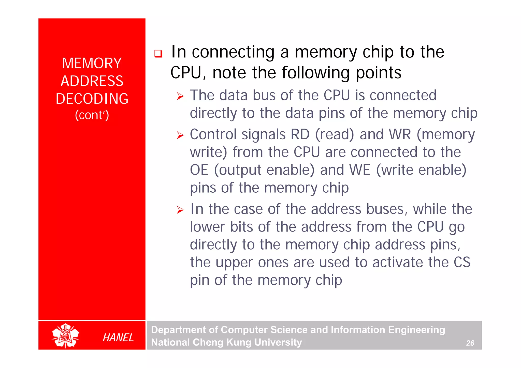 In connecting a memory chip to the
 MEMORY
 ADDRESS
                  CPU, note the following points
DECODING              The data bus of the CPU is connected
  (cont’)             directly to the data pins of the memory chip
                      Control signals RD (read) and WR (memory
                      write) from the CPU are connected to the
                      OE (output enable) and WE (write enable)
                      pins of the memory chip
                      In the case of the address buses, while the
                      lower bits of the address from the CPU go
                      directly to the memory chip address pins,
                      the upper ones are used to activate the CS
                      pin of the memory chip


               Department of Computer Science and Information Engineering
       HANEL   National Cheng Kung University                               26
 