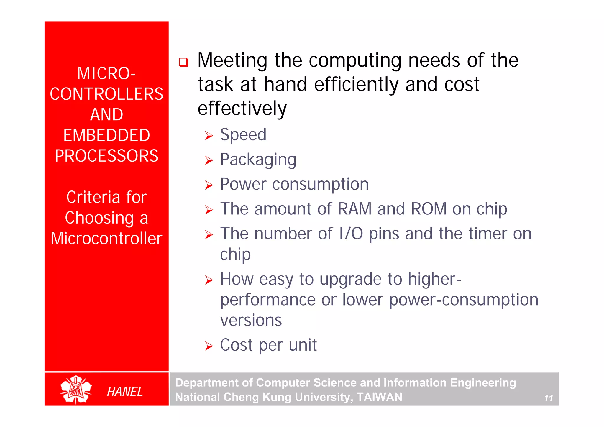 Meeting the computing needs of the
  MICRO-
CONTROLLERS
                     task at hand efficiently and cost
    AND              effectively
 EMBEDDED                Speed
PROCESSORS               Packaging
                         Power consumption
  Criteria for
                         The amount of RAM and ROM on chip
 Choosing a
Microcontroller          The number of I/O pins and the timer on
                         chip
                         How easy to upgrade to higher-
                         performance or lower power-consumption
                         versions
                         Cost per unit

                  Department of Computer Science and Information Engineering
       HANEL      National Cheng Kung University, TAIWAN                       11
 