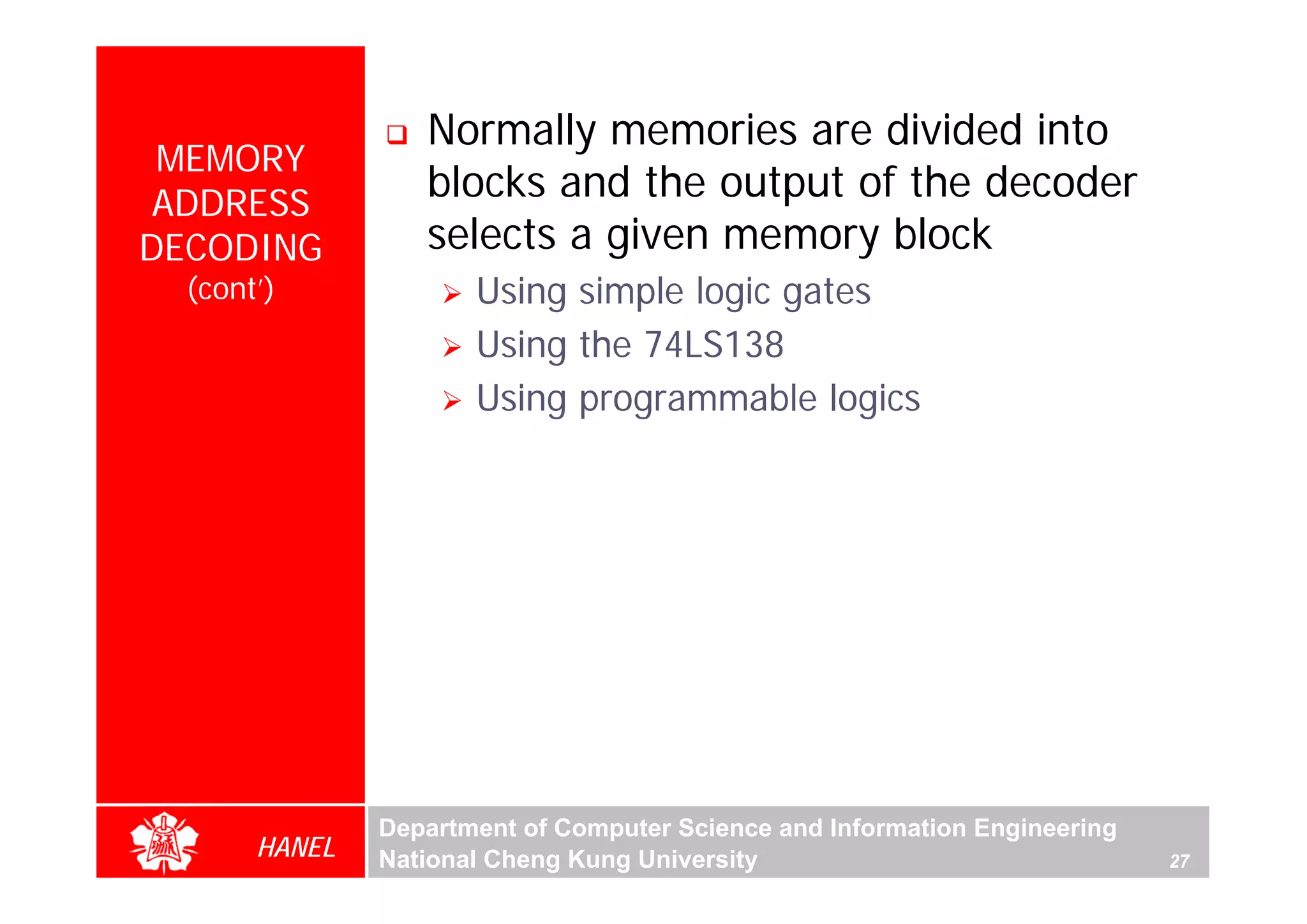 Normally memories are divided into
 MEMORY
 ADDRESS
                  blocks and the output of the decoder
DECODING          selects a given memory block
  (cont’)             Using simple logic gates
                      Using the 74LS138
                      Using programmable logics




               Department of Computer Science and Information Engineering
       HANEL   National Cheng Kung University                               27
 