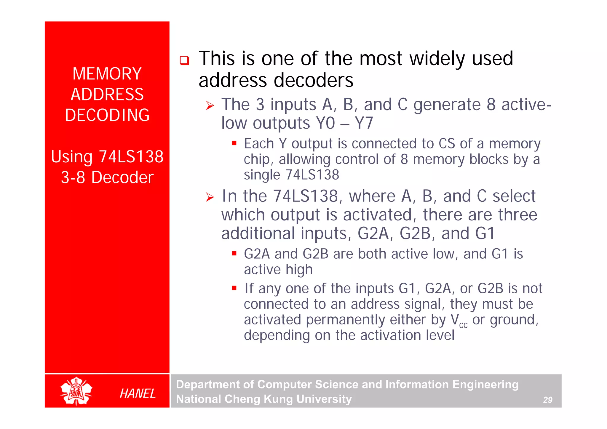 This is one of the most widely used
  MEMORY           address decoders
  ADDRESS
                       The 3 inputs A, B, and C generate 8 active-
 DECODING              low outputs Y0 – Y7
                           Each Y output is connected to CS of a memory
Using 74LS138              chip, allowing control of 8 memory blocks by a
 3-8 Decoder               single 74LS138
                       In the 74LS138, where A, B, and C select
                       which output is activated, there are three
                       additional inputs, G2A, G2B, and G1
                           G2A and G2B are both active low, and G1 is
                           active high
                           If any one of the inputs G1, G2A, or G2B is not
                           connected to an address signal, they must be
                           activated permanently either by Vcc or ground,
                           depending on the activation level


                Department of Computer Science and Information Engineering
       HANEL    National Cheng Kung University                               29
 