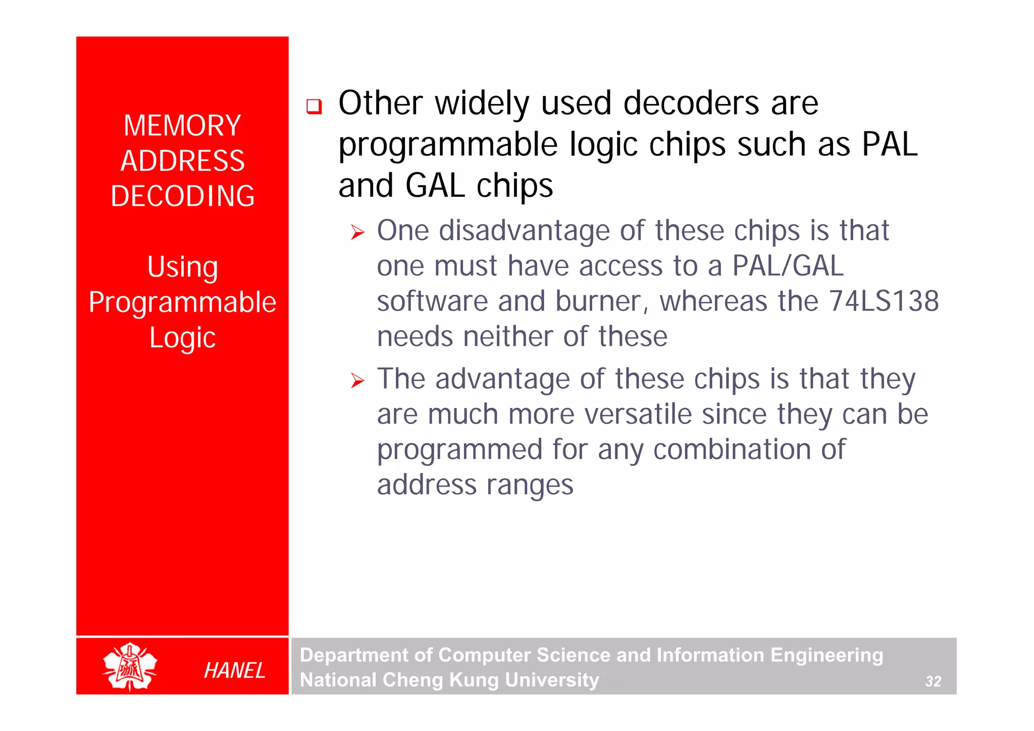 Other widely used decoders are
  MEMORY
  ADDRESS
                  programmable logic chips such as PAL
 DECODING         and GAL chips
                      One disadvantage of these chips is that
    Using             one must have access to a PAL/GAL
Programmable          software and burner, whereas the 74LS138
    Logic             needs neither of these
                      The advantage of these chips is that they
                      are much more versatile since they can be
                      programmed for any combination of
                      address ranges




               Department of Computer Science and Information Engineering
       HANEL   National Cheng Kung University                               32
 