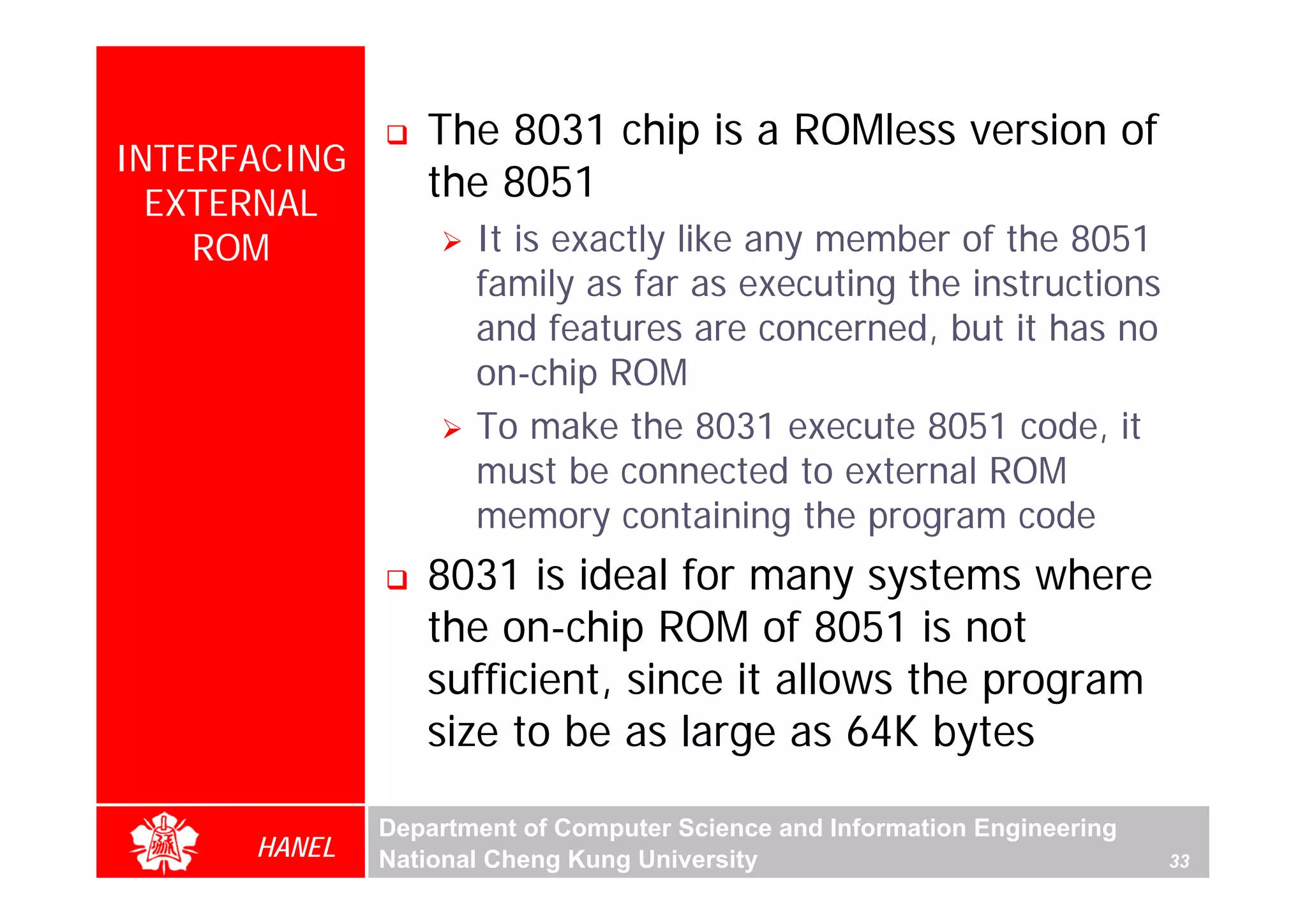 The 8031 chip is a ROMless version of
INTERFACING
  EXTERNAL
                 the 8051
    ROM              It is exactly like any member of the 8051
                     family as far as executing the instructions
                     and features are concerned, but it has no
                     on-chip ROM
                     To make the 8031 execute 8051 code, it
                     must be connected to external ROM
                     memory containing the program code
                 8031 is ideal for many systems where
                 the on-chip ROM of 8051 is not
                 sufficient, since it allows the program
                 size to be as large as 64K bytes

              Department of Computer Science and Information Engineering
      HANEL   National Cheng Kung University                               33
 
