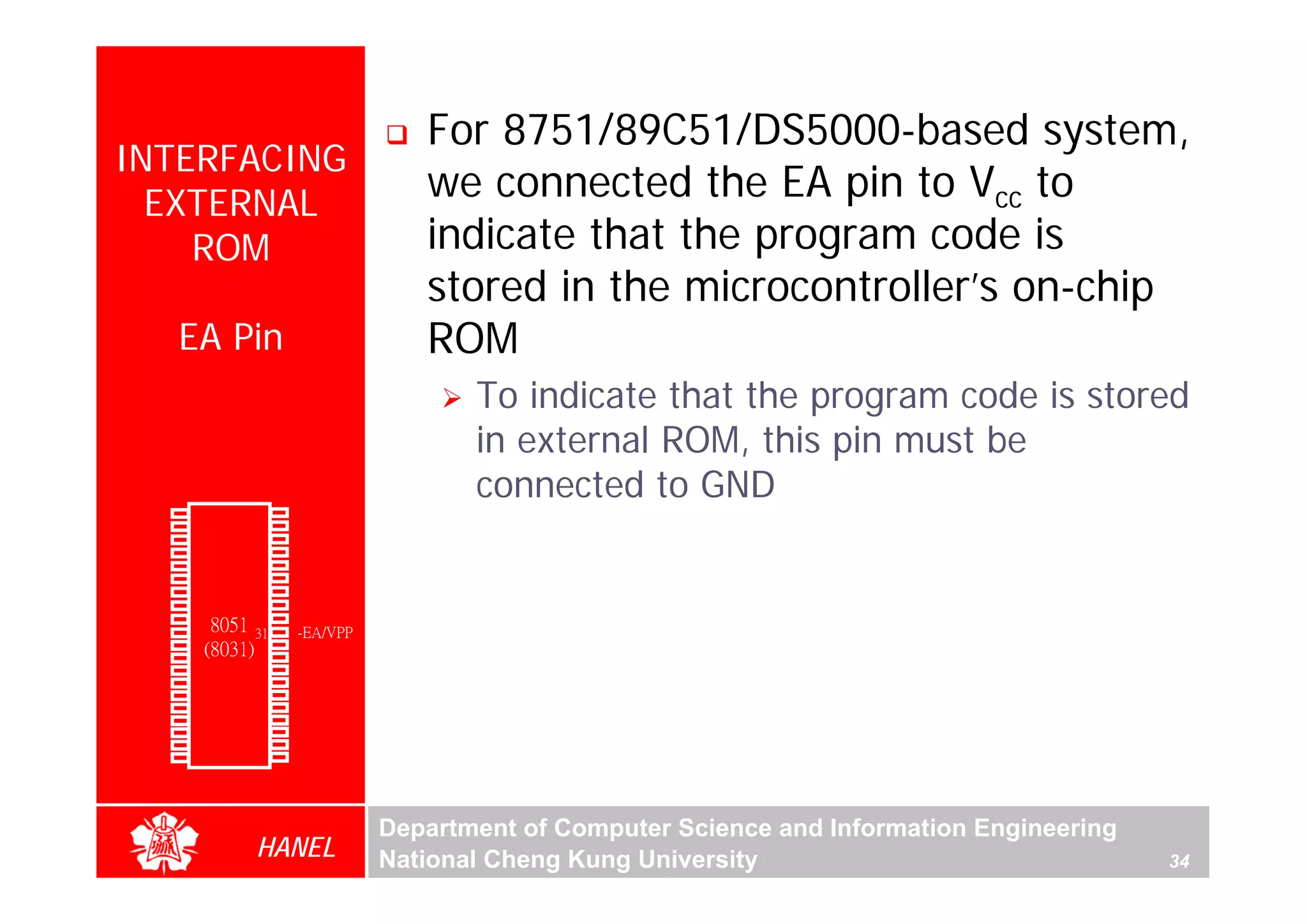 For 8751/89C51/DS5000-based system,
  INTERFACING
    EXTERNAL
                                            we connected the EA pin to Vcc to
      ROM                                   indicate that the program code is
                                            stored in the microcontroller’s on-chip
               EA Pin                       ROM
                                                To indicate that the program code is stored
                                                in external ROM, this pin must be
                                                connected to GND
        P1.0   1        40   Vcc
        P1.1   2        39   P0.0(AD0)
        P1.2   3        38   P0.1(AD1)
        P1.3   4        37   P0.2(AD2)
        P1.4   5        36   P0.3(AD3)
        P1.5   6        35   P0.4(AD4)
        P1.6   7        34   P0.5(AD5)
        P1.7   8        33   P0.6(AD6)
        RST
(RXD)P3.0
               9
               10
                  8051 32
                        31
                             P0.7(AD7)
                             -EA/VPP
(TXD)P3.1      11(8031) 30   ALE/PROG
(INT0)P3.2     12       29   -PSEN
(INT1)P3.3     13       28   P2.7(A15)
    (T0)P3.4   14       27   P2.6(A14)
    (T1)P3.5   15       26   P2.5(A13)
  (WR)P3.6     16       25   P2.4(A12)
   (RD)P3.7    17       24   P2.3(A11)
     XTAL2     18       23   P2.2(A10)
     XTAL1     19       22   P2.1(A9)
       GND     20       21   P2.0(A8)




                                         Department of Computer Science and Information Engineering
                        HANEL            National Cheng Kung University                               34
 