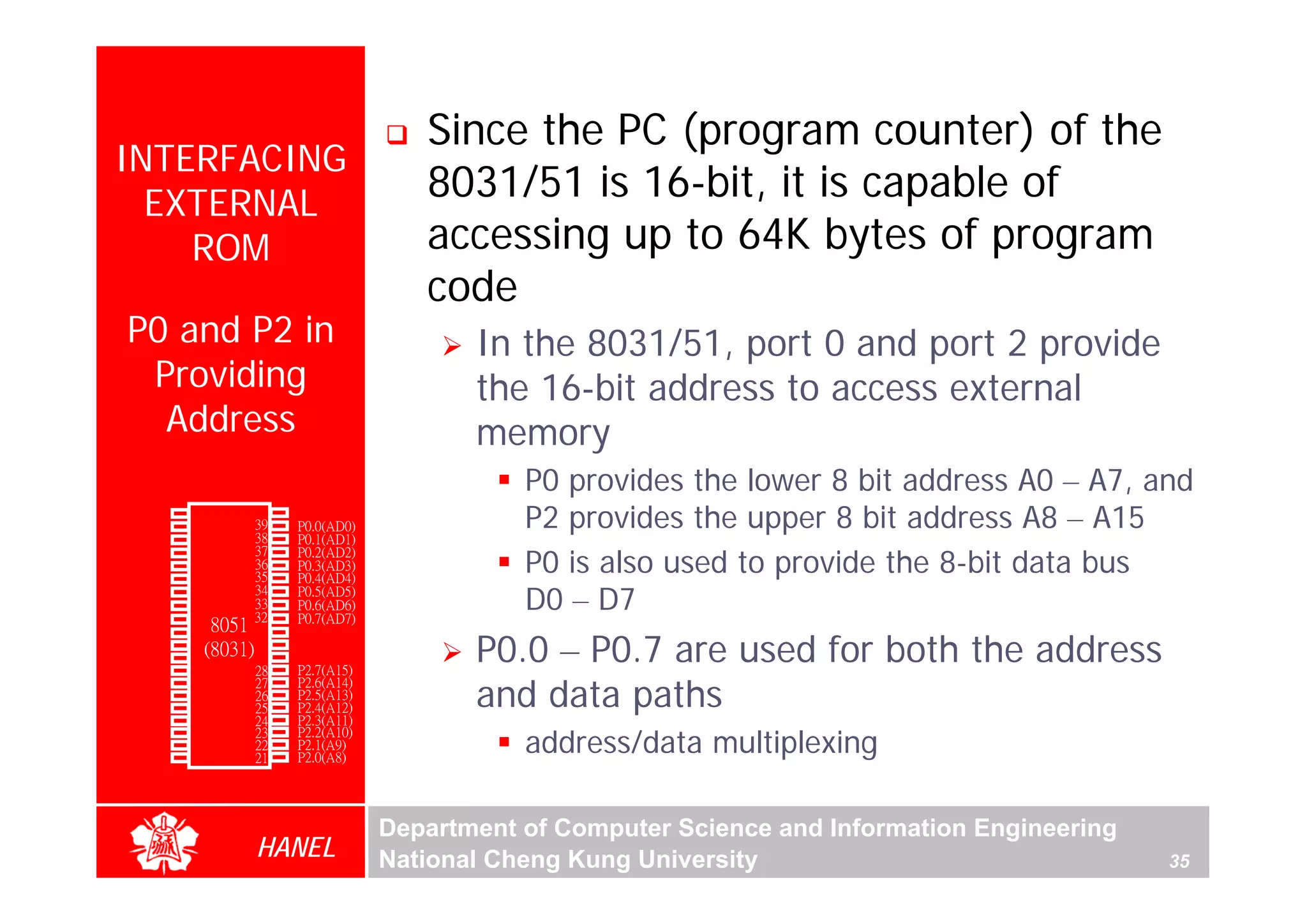 Since the PC (program counter) of the
  INTERFACING
    EXTERNAL
                                            8031/51 is 16-bit, it is capable of
      ROM                                   accessing up to 64K bytes of program
                                            code
     P0 and P2 in                               In the 8031/51, port 0 and port 2 provide
      Providing                                 the 16-bit address to access external
       Address                                  memory
                                                    P0 provides the lower 8 bit address A0 – A7, and
        P1.0
        P1.1
               1
               2
                        40
                        39
                        38
                             Vcc
                             P0.0(AD0)              P2 provides the upper 8 bit address A8 – A15
        P1.2   3             P0.1(AD1)

                                                    P0 is also used to provide the 8-bit data bus
        P1.3   4        37   P0.2(AD2)
        P1.4   5        36   P0.3(AD3)
        P1.5   6        35   P0.4(AD4)
        P1.6
        P1.7
        RST
               7
               8
               9
                        34
                        33
                       32
                             P0.5(AD5)
                             P0.6(AD6)
                             P0.7(AD7)
                                                    D0 – D7
                  8051 31
                                                P0.0 – P0.7 are used for both the address
(RXD)P3.0      10            -EA/VPP
(TXD)P3.1      11(8031) 30   ALE/PROG
(INT0)P3.2     12       29   -PSEN
(INT1)P3.3     13       28   P2.7(A15)

                                                and data paths
    (T0)P3.4   14       27   P2.6(A14)
    (T1)P3.5   15       26   P2.5(A13)
  (WR)P3.6     16       25   P2.4(A12)
   (RD)P3.7    17       24   P2.3(A11)

                                                    address/data multiplexing
     XTAL2     18       23   P2.2(A10)
     XTAL1     19       22   P2.1(A9)
       GND     20       21   P2.0(A8)




                                         Department of Computer Science and Information Engineering
                        HANEL            National Cheng Kung University                               35
 