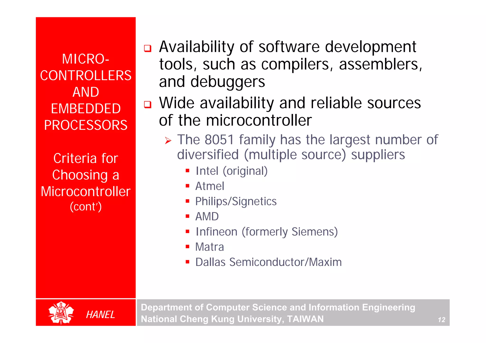 Availability of software development
  MICRO-             tools, such as compilers, assemblers,
CONTROLLERS          and debuggers
    AND
 EMBEDDED            Wide availability and reliable sources
PROCESSORS           of the microcontroller
                         The 8051 family has the largest number of
  Criteria for           diversified (multiple source) suppliers
                             Intel (original)




                                                                                    For Evaluation Only.
                                                                                    Copyright(C) by Foxit Software Company,2005-2008
                                                                                    Edited by Foxit Reader
 Choosing a
                             Atmel
Microcontroller
    (cont’)                  Philips/Signetics
                             AMD
                             Infineon (formerly Siemens)
                             Matra
                             Dallas Semiconductor/Maxim


                  Department of Computer Science and Information Engineering
       HANEL      National Cheng Kung University, TAIWAN                       12
 