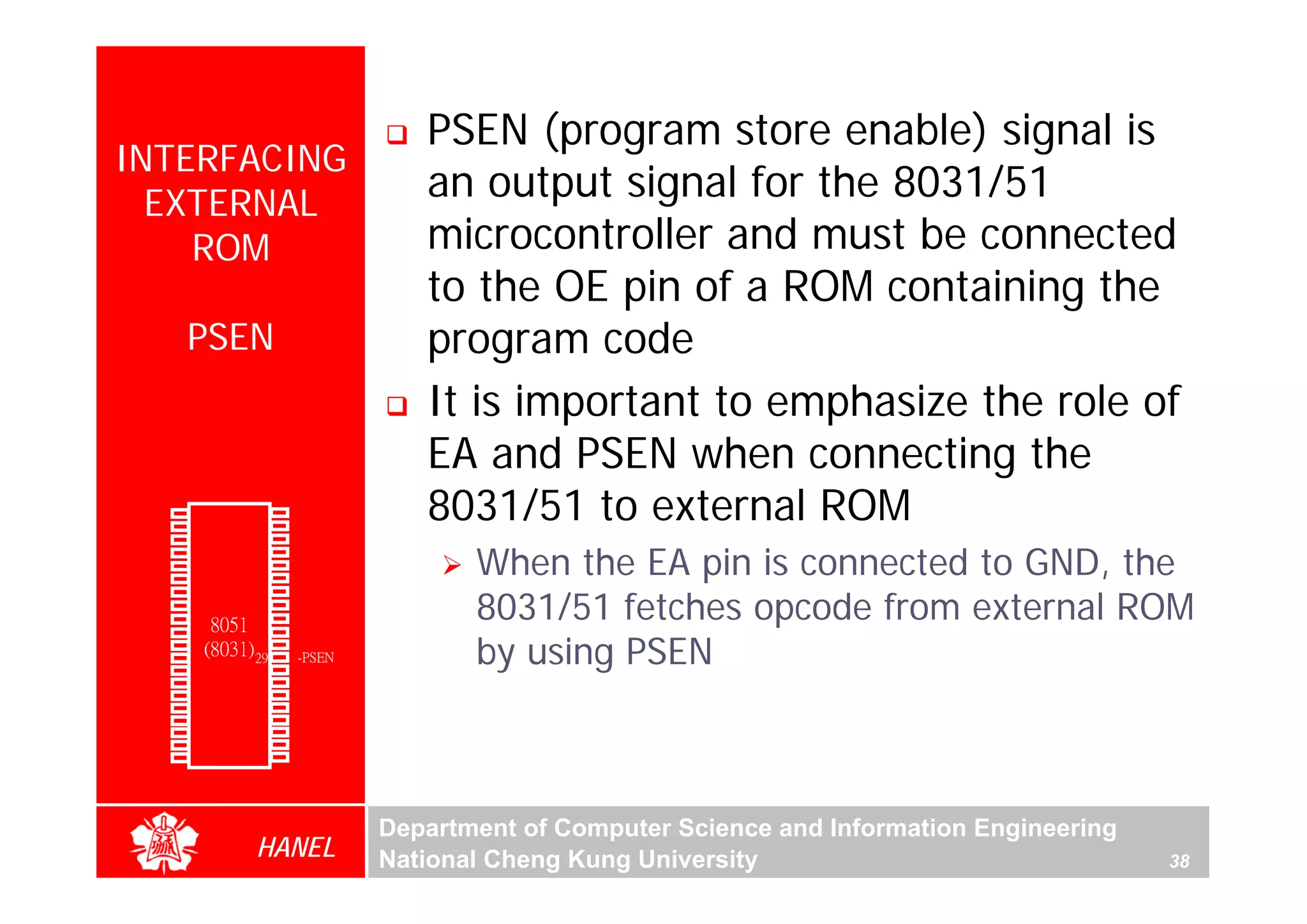 PSEN (program store enable) signal is
  INTERFACING
    EXTERNAL
                                            an output signal for the 8031/51
      ROM                                   microcontroller and must be connected
                                            to the OE pin of a ROM containing the
               PSEN                         program code
                                            It is important to emphasize the role of
                                            EA and PSEN when connecting the
        P1.0
        P1.1
               1
               2
                        40
                        39
                             Vcc
                             P0.0(AD0)
                                            8031/51 to external ROM
        P1.2   3        38   P0.1(AD1)

                                                When the EA pin is connected to GND, the
        P1.3   4        37   P0.2(AD2)
        P1.4   5        36   P0.3(AD3)
        P1.5   6        35   P0.4(AD4)

                                                8031/51 fetches opcode from external ROM
        P1.6   7        34   P0.5(AD5)
        P1.7   8        33   P0.6(AD6)
        RST    9       32    P0.7(AD7)
(RXD)P3.0
                  8051 31    -EA/VPP
                                                by using PSEN
               10
(TXD)P3.1      11(8031) 30   ALE/PROG
(INT0)P3.2     12       29   -PSEN
(INT1)P3.3     13       28   P2.7(A15)
    (T0)P3.4   14       27   P2.6(A14)
    (T1)P3.5   15       26   P2.5(A13)
  (WR)P3.6     16       25   P2.4(A12)
   (RD)P3.7    17       24   P2.3(A11)
     XTAL2     18       23   P2.2(A10)
     XTAL1     19       22   P2.1(A9)
       GND     20       21   P2.0(A8)




                                         Department of Computer Science and Information Engineering
                        HANEL            National Cheng Kung University                               38
 