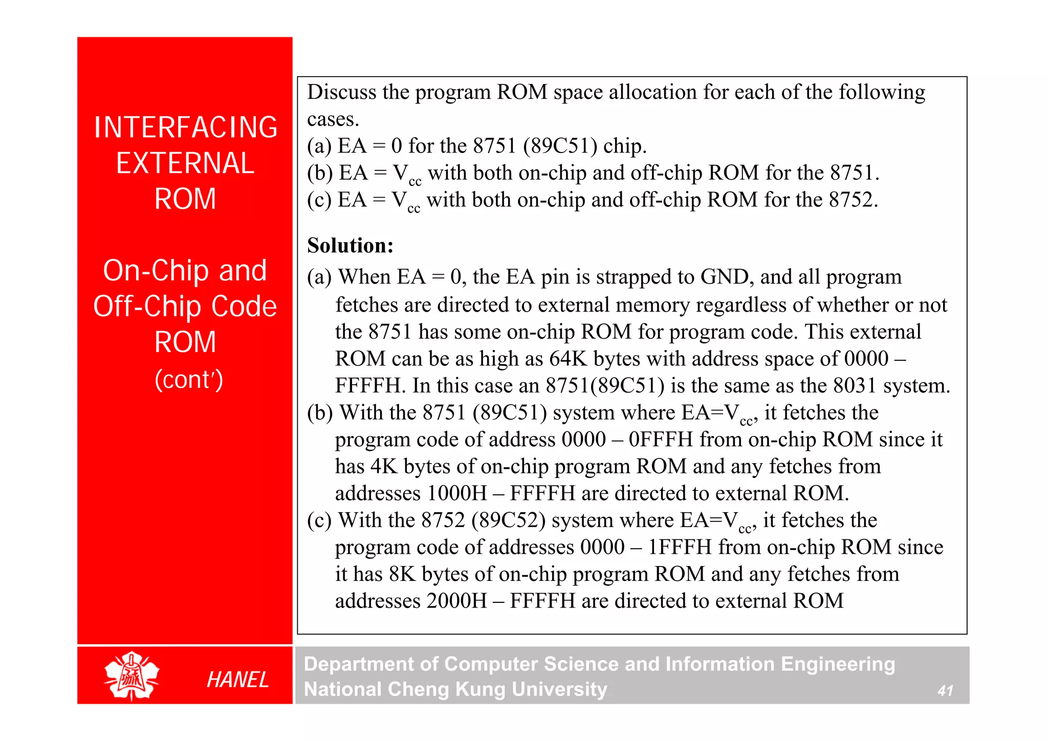 Discuss the program ROM space allocation for each of the following
INTERFACING      cases.
                 (a) EA = 0 for the 8751 (89C51) chip.
  EXTERNAL       (b) EA = Vcc with both on-chip and off-chip ROM for the 8751.
    ROM          (c) EA = Vcc with both on-chip and off-chip ROM for the 8752.

                 Solution:
On-Chip and      (a) When EA = 0, the EA pin is strapped to GND, and all program
Off-Chip Code        fetches are directed to external memory regardless of whether or not
     ROM             the 8751 has some on-chip ROM for program code. This external
                     ROM can be as high as 64K bytes with address space of 0000 –
    (cont’)          FFFFH. In this case an 8751(89C51) is the same as the 8031 system.
                 (b) With the 8751 (89C51) system where EA=Vcc, it fetches the
                     program code of address 0000 – 0FFFH from on-chip ROM since it
                     has 4K bytes of on-chip program ROM and any fetches from
                     addresses 1000H – FFFFH are directed to external ROM.
                 (c) With the 8752 (89C52) system where EA=Vcc, it fetches the
                     program code of addresses 0000 – 1FFFH from on-chip ROM since
                     it has 8K bytes of on-chip program ROM and any fetches from
                     addresses 2000H – FFFFH are directed to external ROM

                 Department of Computer Science and Information Engineering
         HANEL   National Cheng Kung University                                        41
 