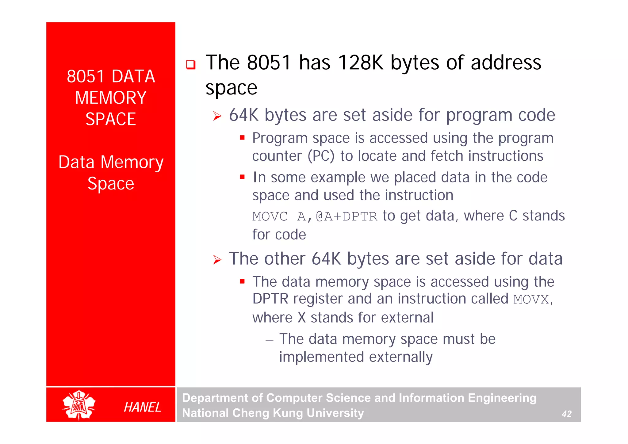 The 8051 has 128K bytes of address
8051 DATA
 MEMORY
                 space
  SPACE              64K bytes are set aside for program code
                         Program space is accessed using the program
Data Memory              counter (PC) to locate and fetch instructions
   Space                 In some example we placed data in the code
                         space and used the instruction
                         MOVC A,@A+DPTR to get data, where C stands
                         for code
                     The other 64K bytes are set aside for data
                         The data memory space is accessed using the
                         DPTR register and an instruction called MOVX,
                         where X stands for external
                           – The data memory space must be
                             implemented externally

              Department of Computer Science and Information Engineering
      HANEL   National Cheng Kung University                               42
 