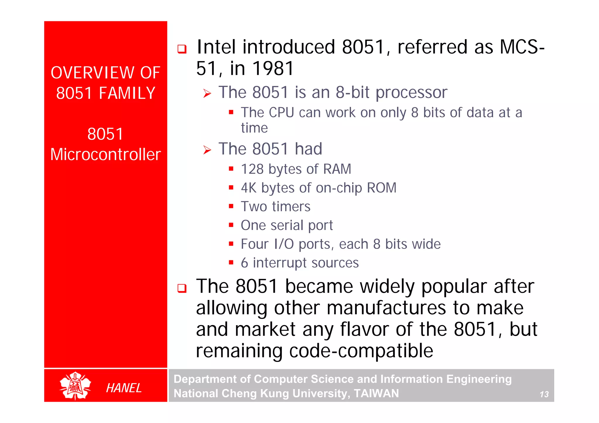 Intel introduced 8051, referred as MCS-
OVERVIEW OF          51, in 1981
8051 FAMILY              The 8051 is an 8-bit processor
                             The CPU can work on only 8 bits of data at a
                             time
     8051
Microcontroller          The 8051 had
                             128 bytes of RAM
                             4K bytes of on-chip ROM
                             Two timers




                                                                                    For Evaluation Only.
                                                                                    Copyright(C) by Foxit Software Company,2005-2008
                                                                                    Edited by Foxit Reader
                             One serial port
                             Four I/O ports, each 8 bits wide
                             6 interrupt sources
                     The 8051 became widely popular after
                     allowing other manufactures to make
                     and market any flavor of the 8051, but
                     remaining code-compatible
                  Department of Computer Science and Information Engineering
       HANEL      National Cheng Kung University, TAIWAN                       13
 