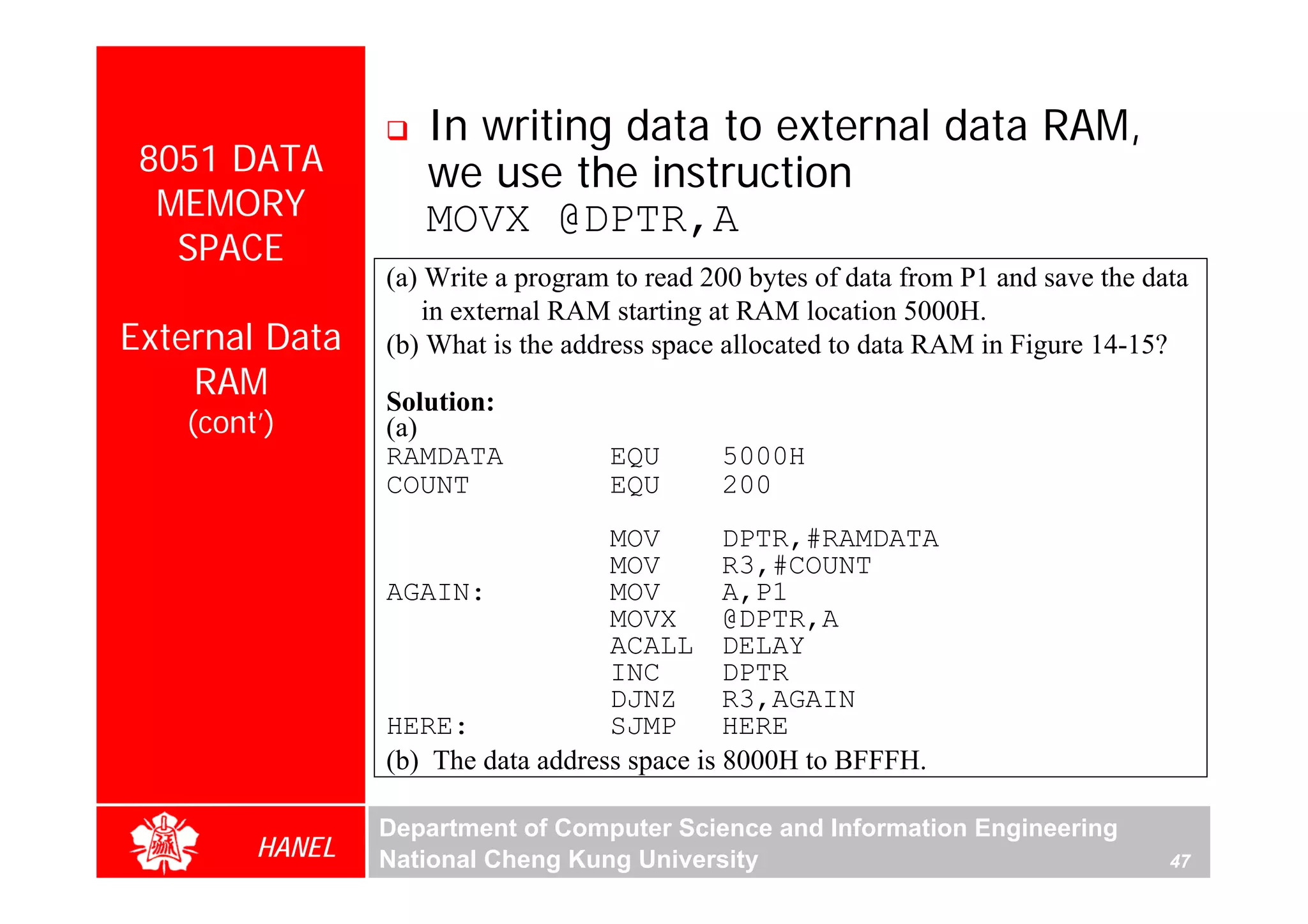 In writing data to external data RAM,
 8051 DATA         we use the instruction
  MEMORY           MOVX @DPTR,A
   SPACE
                (a) Write a program to read 200 bytes of data from P1 and save the data
                    in external RAM starting at RAM location 5000H.
External Data   (b) What is the address space allocated to data RAM in Figure 14-15?
    RAM         Solution:
   (cont’)      (a)
                RAMDATA            EQU       5000H
                COUNT              EQU       200
                                   MOV        DPTR,#RAMDATA
                                   MOV        R3,#COUNT
                AGAIN:             MOV        A,P1
                                   MOVX       @DPTR,A
                                   ACALL DELAY
                                   INC        DPTR
                                   DJNZ       R3,AGAIN
                HERE:              SJMP       HERE
                (b) The data address space is 8000H to BFFFH.

                Department of Computer Science and Information Engineering
        HANEL   National Cheng Kung University                                       47
 