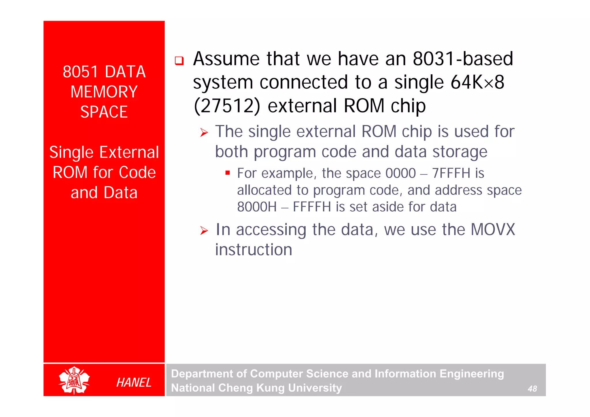 Assume that we have an 8031-based
 8051 DATA
  MEMORY
                     system connected to a single 64K×8
   SPACE             (27512) external ROM chip
                         The single external ROM chip is used for
Single External          both program code and data storage
ROM for Code                 For example, the space 0000 – 7FFFH is
   and Data                  allocated to program code, and address space
                             8000H – FFFFH is set aside for data
                         In accessing the data, we use the MOVX
                         instruction




                  Department of Computer Science and Information Engineering
         HANEL    National Cheng Kung University                               48
 
