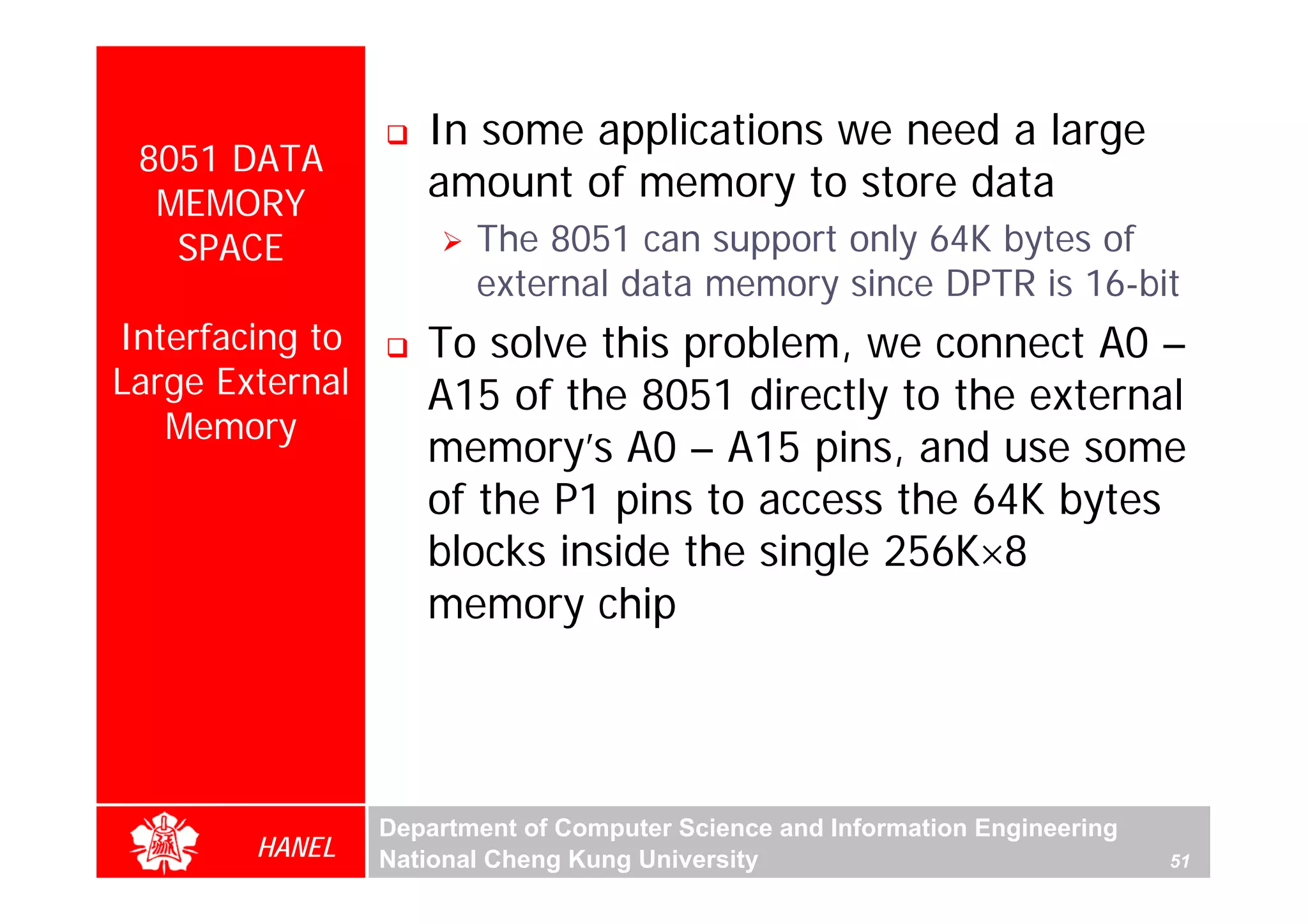 In some applications we need a large
 8051 DATA
  MEMORY
                    amount of memory to store data
   SPACE                The 8051 can support only 64K bytes of
                        external data memory since DPTR is 16-bit
Interfacing to      To solve this problem, we connect A0 –
Large External      A15 of the 8051 directly to the external
   Memory
                    memory’s A0 – A15 pins, and use some
                    of the P1 pins to access the 64K bytes
                    blocks inside the single 256K×8
                    memory chip




                 Department of Computer Science and Information Engineering
        HANEL    National Cheng Kung University                               51
 