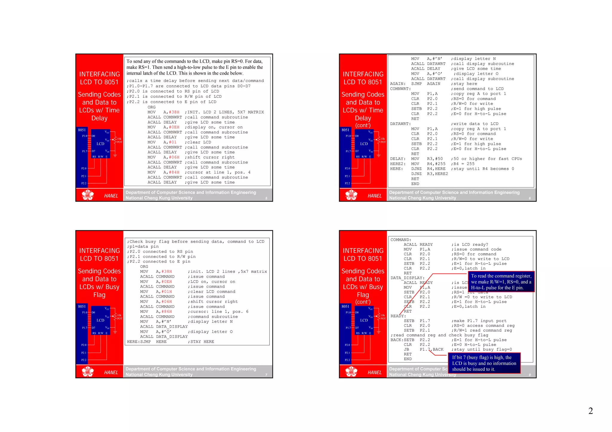MOV     A,#’N’    ;display letter N
                                To send any of the commands to the LCD, make pin RS=0. For data,                                                     ACALL   DATAWRT   ;call display subroutine
                                make RS=1. Then send a high-to-low pulse to the E pin to enable the                                                  ACALL   DELAY     ;give LCD some time
INTERFACING                     internal latch of the LCD. This is shown in the code below.               INTERFACING                                MOV     A,#’O’     ;display letter O
                                                                                                                                                     ACALL   DATAWRT   ;call display subroutine
LCD TO 8051                     ;calls a time delay before sending next data/command
                                ;P1.0-P1.7 are connected to LCD data pins D0-D7
                                                                                                          LCD TO 8051                     AGAIN:     SJMP    AGAIN     ;stay here
                                                                                                                                          COMNWRT:                     ;send command to LCD
                                ;P2.0 is connected to RS pin of LCD
Sending Codes                   ;P2.1 is connected to R/W pin of LCD                                      Sending Codes                              MOV
                                                                                                                                                     CLR
                                                                                                                                                             P1,A
                                                                                                                                                             P2.0
                                                                                                                                                                       ;copy reg A to port 1
                                                                                                                                                                       ;RS=0 for command
 and Data to                    ;P2.2 is connected to E pin of LCD                                         and Data to                               CLR     P2.1      ;R/W=0 for write
                                        ORG
LCDs w/ Time                            MOV   A,#38H ;INIT. LCD 2 LINES, 5X7 MATRIX                       LCDs w/ Time                               SETB
                                                                                                                                                     CLR
                                                                                                                                                             P2.2
                                                                                                                                                             P2.2
                                                                                                                                                                       ;E=1 for high pulse
                                                                                                                                                                       ;E=0 for H-to-L pulse
    Delay                               ACALL COMNWRT ;call command subroutine
                                        ACALL DELAY   ;give LCD some time
                                                                                                              Delay                                  RET
                                        MOV   A,#0EH ;display on, cursor on                                        (cont’)                DATAWRT:                     ;write data to LCD
8051                                                                                                      8051                                       MOV     P1,A      ;copy reg A to port 1
                    VCC                 ACALL COMNWRT ;call command subroutine                                                VCC
                                                                                                                                                     CLR     P2.0      ;RS=0 for command
  P1.0   D0                                                                                                 P1.0   D0
                          10k           ACALL DELAY   ;give LCD some time                                                           10k              CLR     P2.1      ;R/W=0 for write
                    VEE                                                                                                       VEE
              LCD
                          POT           MOV   A,#01   ;clear LCD                                                        LCD
                                                                                                                                    POT
                                                                                                                                                     SETB    P2.2      ;E=1 for high pulse
                                        ACALL COMNWRT ;call command subroutine                                                                       CLR     P2.2      ;E=0 for H-to-L pulse
  P1.7   D7         VSS                                                                                     P1.7   D7         VSS
                                        ACALL DELAY   ;give LCD some time                                                                            RET
         RS R/W E                       MOV   A,#06H ;shift cursor right                                           RS R/W E
                                                                                                                                          DELAY:     MOV     R3,#50   ;50 or higher for fast CPUs
                                        ACALL COMNWRT ;call command subroutine                                                            HERE2:     MOV     R4,#255 ;R4 = 255
 P2.0                                   ACALL DELAY   ;give LCD some time                                  P2.0                           HERE:      DJNZ    R4,HERE ;stay until R4 becomes 0
                                        MOV   A,#84H ;cursor at line 1, pos. 4                                                                       DJNZ    R3,HERE2
 P2.1                                                                                                      P2.1
                                        ACALL COMNWRT ;call command subroutine                                                                       RET
 P2.2                                   ACALL DELAY   ;give LCD some time                                  P2.2                                      END

                                Department of Computer Science and Information Engineering                                                Department of Computer Science and Information Engineering
                HANEL           National Cheng Kung University                                        5
                                                                                                                          HANEL           National Cheng Kung University                                6




                                ;Check busy flag before sending data, command to LCD                                                      COMMAND:
                                ;p1=data pin                                                                                                   ACALL READY       ;is LCD ready?
INTERFACING                     ;P2.0 connected to RS pin                                                 INTERFACING                          MOV
                                                                                                                                               CLR
                                                                                                                                                     P1,A
                                                                                                                                                     P2.0
                                                                                                                                                                 ;issue command code
                                                                                                                                                                 ;RS=0 for command
LCD TO 8051                     ;P2.1 connected to R/W pin
                                ;P2.2 connected to E pin                                                  LCD TO 8051                          CLR   P2.1        ;R/W=0 to write to LCD
                                                                                                                                               SETB P2.2         ;E=1 for H-to-L pulse
                                     ORG
Sending Codes                                                                                             Sending Codes
                                                                                                                                               CLR   P2.2        ;E=0,latch in
                                     MOV   A,#38H      ;init. LCD 2 lines ,5x7 matrix                                                          RET
                                                                                                                                                                            To read the command register,
 and Data to                                                                                               and Data to
                                     ACALL COMMAND     ;issue command                                                                     DATA_DISPLAY:
                                     MOV   A,#0EH      ;LCD on, cursor on                                                                      ACALL READY       ;is LCD we make R/W=1, RS=0, and a
                                                                                                                                                                             ready?
LCDs w/ Busy                         ACALL COMMAND     ;issue command                                     LCDs w/ Busy                         MOV   P1,A        ;issue data pulse for the E pin.
                                                                                                                                                                            H-to-L
                                     MOV   A,#01H      ;clear LCD command
     Flag                                                                                                      Flag
                                                                                                                                               SETB P2.0         ;RS=1 for data
                                     ACALL COMMAND     ;issue command                                                                          CLR   P2.1        ;R/W =0 to write to LCD
                                     MOV   A,#06H      ;shift cursor right                                         (cont’)                     SETB P2.2         ;E=1 for H-to-L pulse
8051                VCC              ACALL COMMAND     ;issue command                                     8051                VCC
                                                                                                                                               CLR   P2.2        ;E=0,latch in
  P1.0   D0                          MOV   A,#86H      ;cursor: line 1, pos. 6                              P1.0   D0                          RET
                          10k                                                                                                       10k   READY:
                    VEE
                          POT
                                     ACALL COMMAND     ;command subroutine                                                    VEE
                                                                                                                                    POT
              LCD                    MOV   A,#’N’      ;display letter N                                                LCD                    SETB P1.7         ;make P1.7 input port
  P1.7   D7         VSS              ACALL DATA_DISPLAY                                                     P1.7   D7         VSS
                                                                                                                                               CLR   P2.0        ;RS=0 access command reg
                                     MOV   A,#’O’      ;display letter O                                                                       SETB P2.1         ;R/W=1 read command reg
         RS R/W E                                                                                                  RS R/W E
                                     ACALL DATA_DISPLAY                                                                                   ;read command reg and check busy flag
                                HERE:SJMP HERE         ;STAY HERE                                                                         BACK:SETB P2.2         ;E=1 for H-to-L pulse
 P2.0                                                                                                      P2.0                                CLR   P2.2        ;E=0 H-to-L pulse
                                                                                                                                               JB    P1.7,BACK   ;stay until busy flag=0
 P2.1                                                                                                      P2.1
                                                                                                                                               RET
 P2.2                                                                                                      P2.2                                END               If bit 7 (busy flag) is high, the
                                                                                                                                                                       LCD is busy and no information
                                Department of Computer Science and Information Engineering                                                Department of Computer Science and Information Engineering
                                                                                                                                                                      should be issued to it.
                HANEL           National Cheng Kung University                                        7
                                                                                                                          HANEL           National Cheng Kung University                                8




                                                                                                                                                                                                            2
 