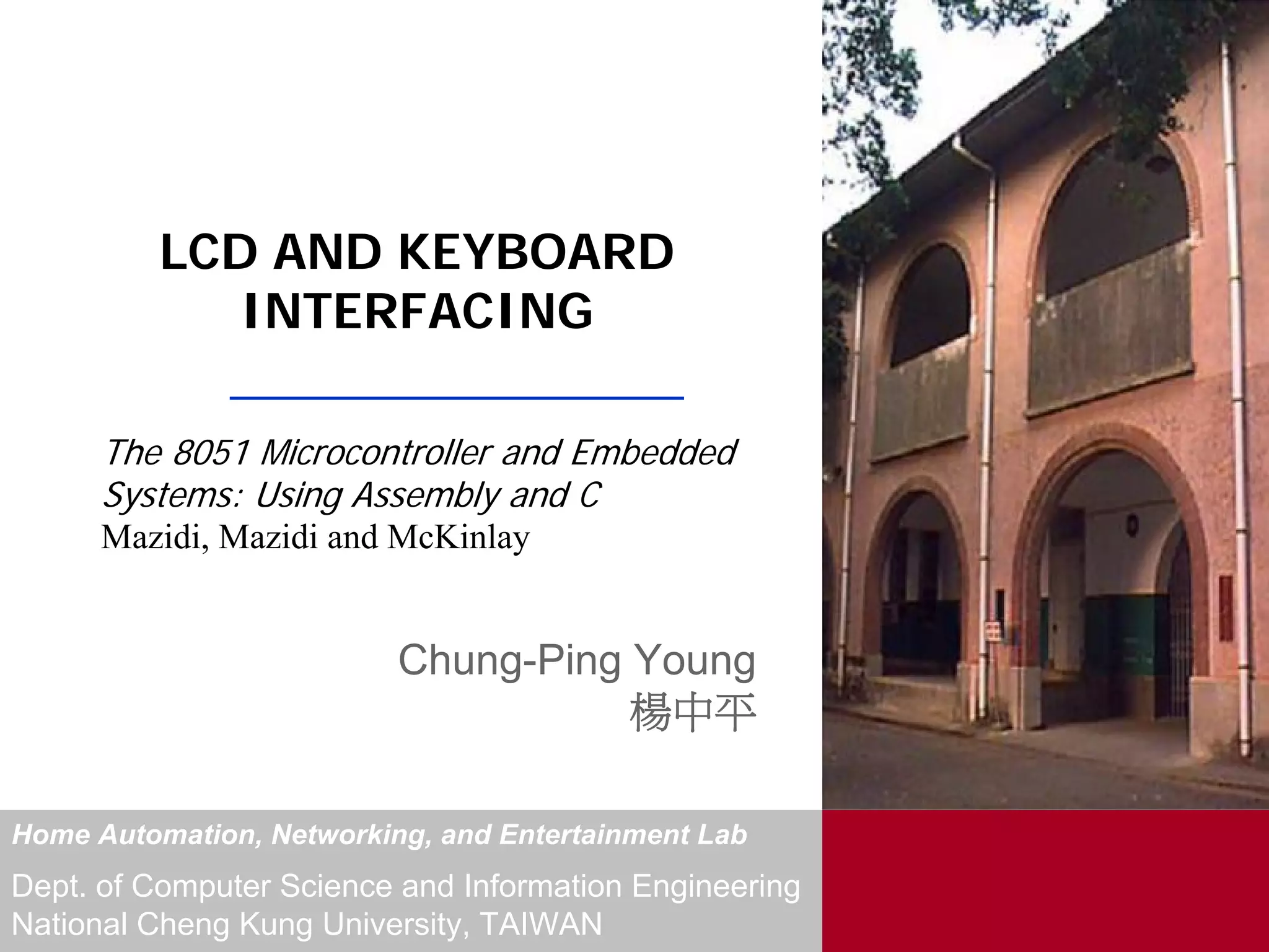 LCD AND KEYBOARD
             INTERFACING

      The 8051 Microcontroller and Embedded
      Systems: Using Assembly and C
      Mazidi, Mazidi and McKinlay


                          Chung-Ping Young
                                     楊中平

Home Automation, Networking, and Entertainment Lab
Dept. of Computer Science and Information Engineering
National Cheng Kung University, TAIWAN
 