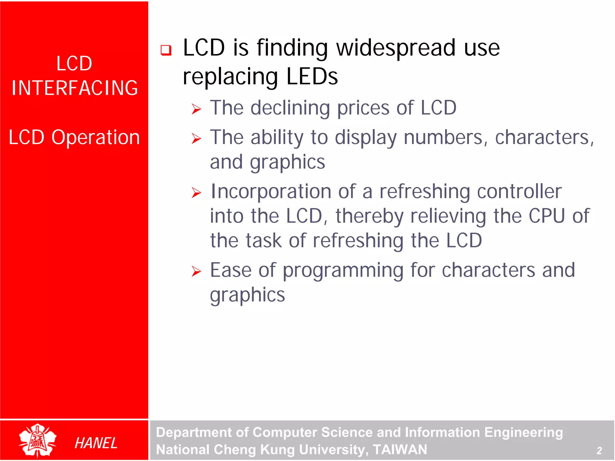 LCD is finding widespread use
    LCD
INTERFACING
                   replacing LEDs
                       The declining prices of LCD
LCD Operation          The ability to display numbers, characters,
                       and graphics
                       Incorporation of a refreshing controller
                       into the LCD, thereby relieving the CPU of
                       the task of refreshing the LCD
                       Ease of programming for characters and
                       graphics




                Department of Computer Science and Information Engineering
      HANEL     National Cheng Kung University, TAIWAN                       2
 
