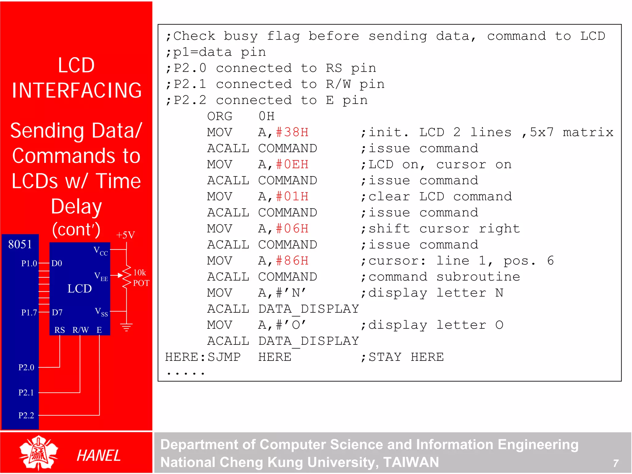 ;Check busy flag before sending data, command to LCD
                                  ;p1=data pin
    LCD                           ;P2.0 connected to RS pin
INTERFACING                       ;P2.1 connected to R/W pin
                                  ;P2.2 connected to E pin
                                        ORG   0H
Sending Data/                           MOV   A,#38H       ;init. LCD 2 lines ,5x7 matrix
Commands to
                                        ACALL COMMAND      ;issue command
                                        MOV   A,#0EH       ;LCD on, cursor on
LCDs w/ Time                            ACALL COMMAND      ;issue command
                                        MOV   A,#01H       ;clear LCD command
   Delay                                ACALL COMMAND      ;issue command
         (cont’)          +5V
                                        MOV   A,#06H       ;shift cursor right
8051                VCC                 ACALL COMMAND      ;issue command
  P1.0   D0                             MOV   A,#86H       ;cursor: line 1, pos. 6
                            10k
                    VEE
                            POT
                                        ACALL COMMAND      ;command subroutine
              LCD                       MOV   A,#’N’       ;display letter N
  P1.7   D7         VSS                 ACALL DATA_DISPLAY
         RS R/W E                       MOV   A,#’O’       ;display letter O
                                        ACALL DATA_DISPLAY
                                  HERE:SJMP HERE           ;STAY HERE
 P2.0                             .....
 P2.1

 P2.2


                                  Department of Computer Science and Information Engineering
               HANEL              National Cheng Kung University, TAIWAN                       7
 