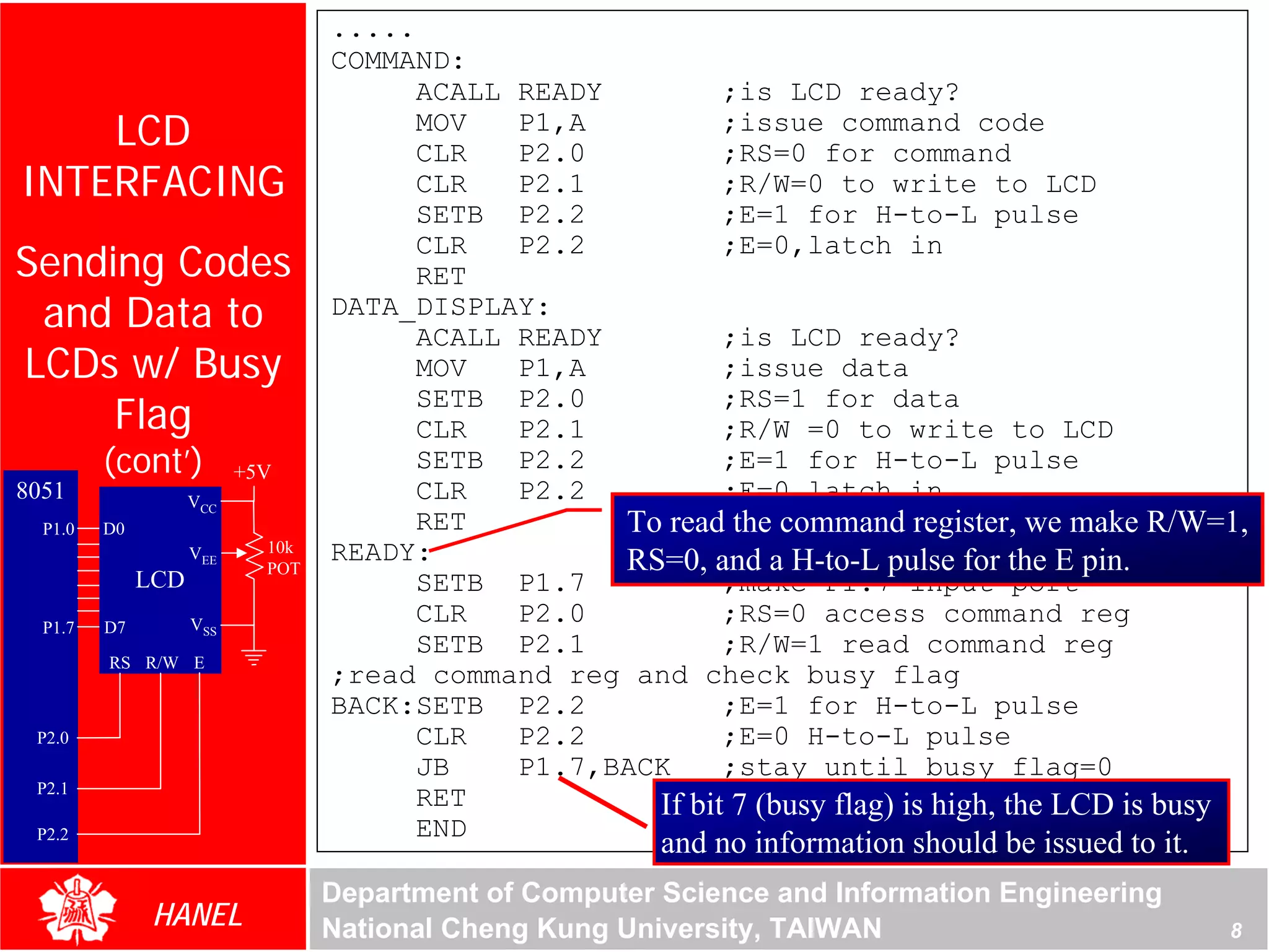 .....
                                  COMMAND:
                                        ACALL READY         ;is LCD ready?
    LCD                                 MOV
                                        CLR
                                              P1,A
                                              P2.0
                                                            ;issue command code
                                                            ;RS=0 for command
INTERFACING                             CLR   P2.1          ;R/W=0 to write to LCD
                                        SETB P2.2           ;E=1 for H-to-L pulse
Sending Codes
                                        CLR   P2.2          ;E=0,latch in
                                        RET
 and Data to                      DATA_DISPLAY:
                                        ACALL READY         ;is LCD ready?
LCDs w/ Busy                            MOV   P1,A          ;issue data
     Flag
                                        SETB P2.0           ;RS=1 for data
                                        CLR   P2.1          ;R/W =0 to write to LCD
         (cont’)          +5V
                                        SETB P2.2           ;E=1 for H-to-L pulse
8051                VCC                 CLR   P2.2          ;E=0,latch in
  P1.0   D0                             RET         To read the command register, we make R/W=1,
                    VEE     10k   READY:
                            POT                     RS=0, and a H-to-L pulse for the E pin.
              LCD                       SETB P1.7           ;make P1.7 input port
  P1.7   D7         VSS                 CLR   P2.0          ;RS=0 access command reg
                                        SETB P2.1           ;R/W=1 read command reg
         RS R/W E
                                  ;read command reg and check busy flag
                                  BACK:SETB P2.2            ;E=1 for H-to-L pulse
 P2.0                                   CLR   P2.2          ;E=0 H-to-L pulse
                                        JB    P1.7,BACK     ;stay until busy flag=0
 P2.1
                                        RET           If bit 7 (busy flag) is high, the LCD is busy
 P2.2                                   END
                                                         and no information should be issued to it.
                                  Department of Computer Science and Information Engineering
               HANEL              National Cheng Kung University, TAIWAN                              8
 