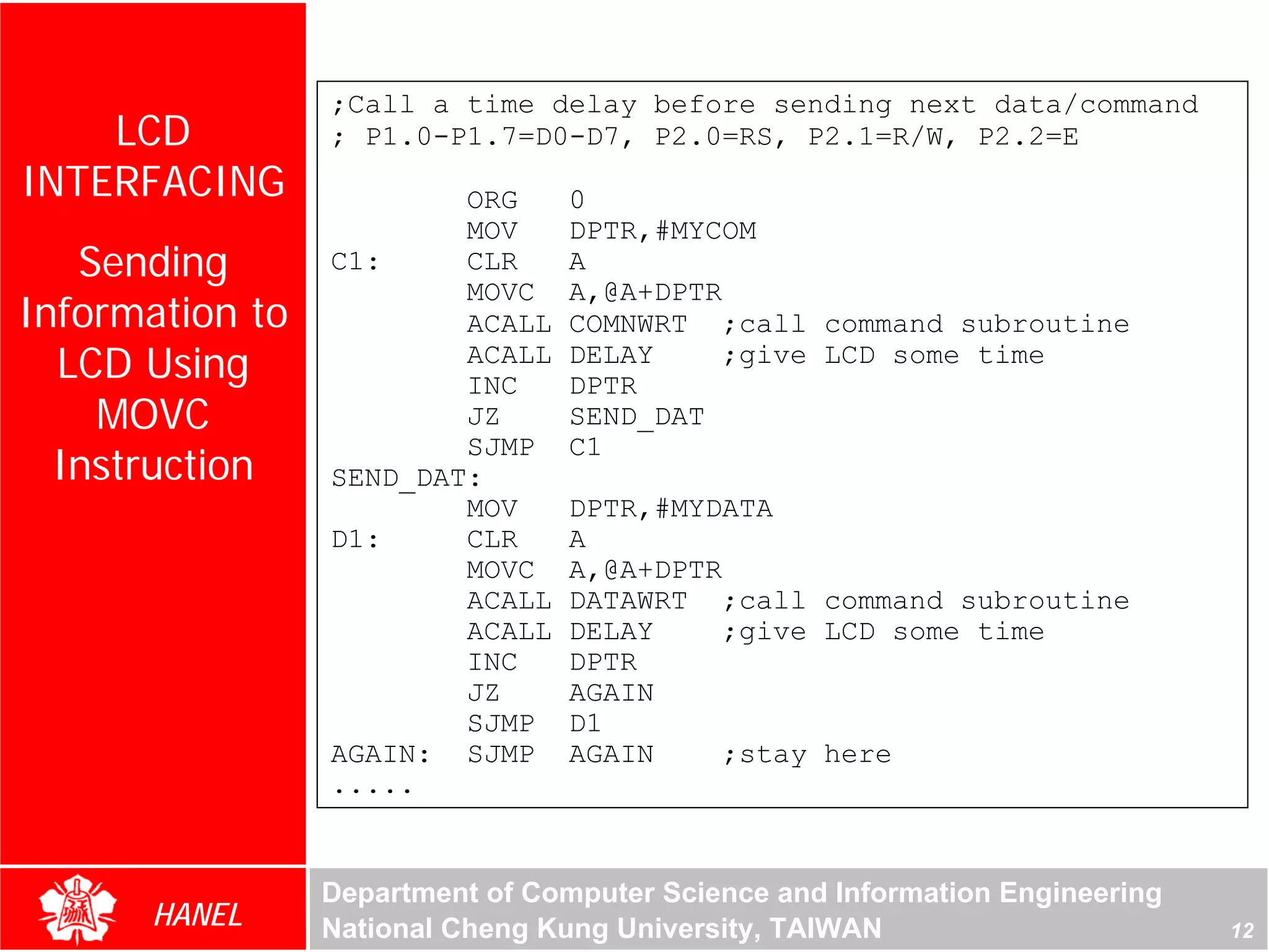 ;Call a time delay before sending next data/command
    LCD          ; P1.0-P1.7=D0-D7, P2.0=RS, P2.1=R/W, P2.2=E
INTERFACING              ORG      0
                         MOV      DPTR,#MYCOM
   Sending       C1:     CLR      A
                         MOVC     A,@A+DPTR
Information to           ACALL    COMNWRT ;call command subroutine
  LCD Using              ACALL
                         INC
                                  DELAY
                                  DPTR
                                            ;give LCD some time

    MOVC                 JZ       SEND_DAT
  Instruction
                         SJMP     C1
                 SEND_DAT:
                         MOV      DPTR,#MYDATA
                 D1:     CLR      A
                         MOVC     A,@A+DPTR
                         ACALL    DATAWRT ;call command subroutine
                         ACALL    DELAY     ;give LCD some time
                         INC      DPTR
                         JZ       AGAIN
                         SJMP     D1
                 AGAIN: SJMP      AGAIN     ;stay here
                 .....


                 Department of Computer Science and Information Engineering
      HANEL      National Cheng Kung University, TAIWAN                       12
 