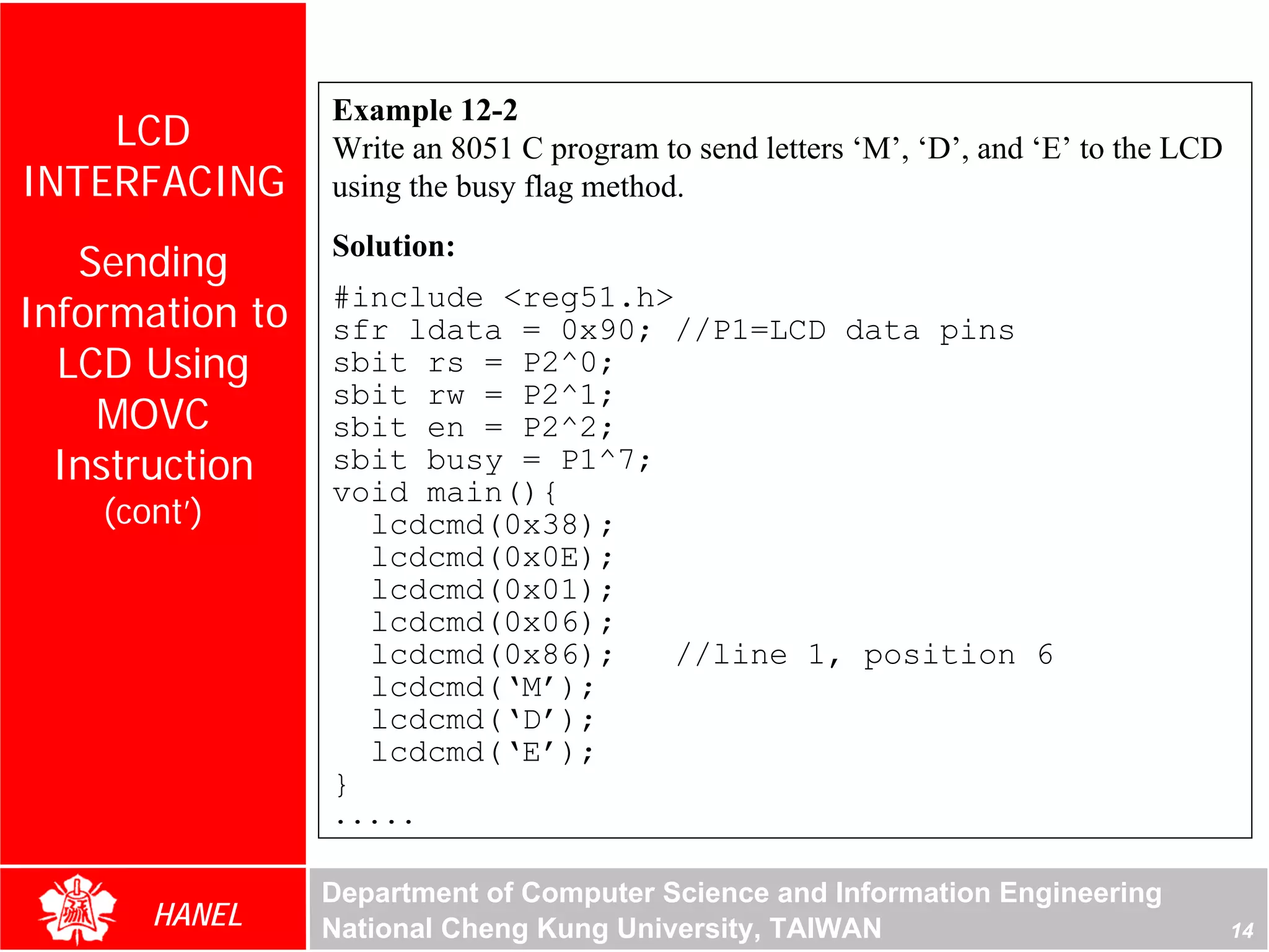 Example 12-2
    LCD          Write an 8051 C program to send letters ‘M’, ‘D’, and ‘E’ to the LCD
INTERFACING      using the busy flag method.

   Sending       Solution:

Information to   #include <reg51.h>
                 sfr ldata = 0x90; //P1=LCD data pins
  LCD Using      sbit rs = P2^0;
                 sbit rw = P2^1;
    MOVC         sbit en = P2^2;
  Instruction    sbit busy = P1^7;
                 void main(){
    (cont’)        lcdcmd(0x38);
                   lcdcmd(0x0E);
                   lcdcmd(0x01);
                   lcdcmd(0x06);
                   lcdcmd(0x86);   //line 1, position 6
                   lcdcmd(‘M’);
                   lcdcmd(‘D’);
                   lcdcmd(‘E’);
                 }
                 .....

                 Department of Computer Science and Information Engineering
       HANEL     National Cheng Kung University, TAIWAN                                 14
 
