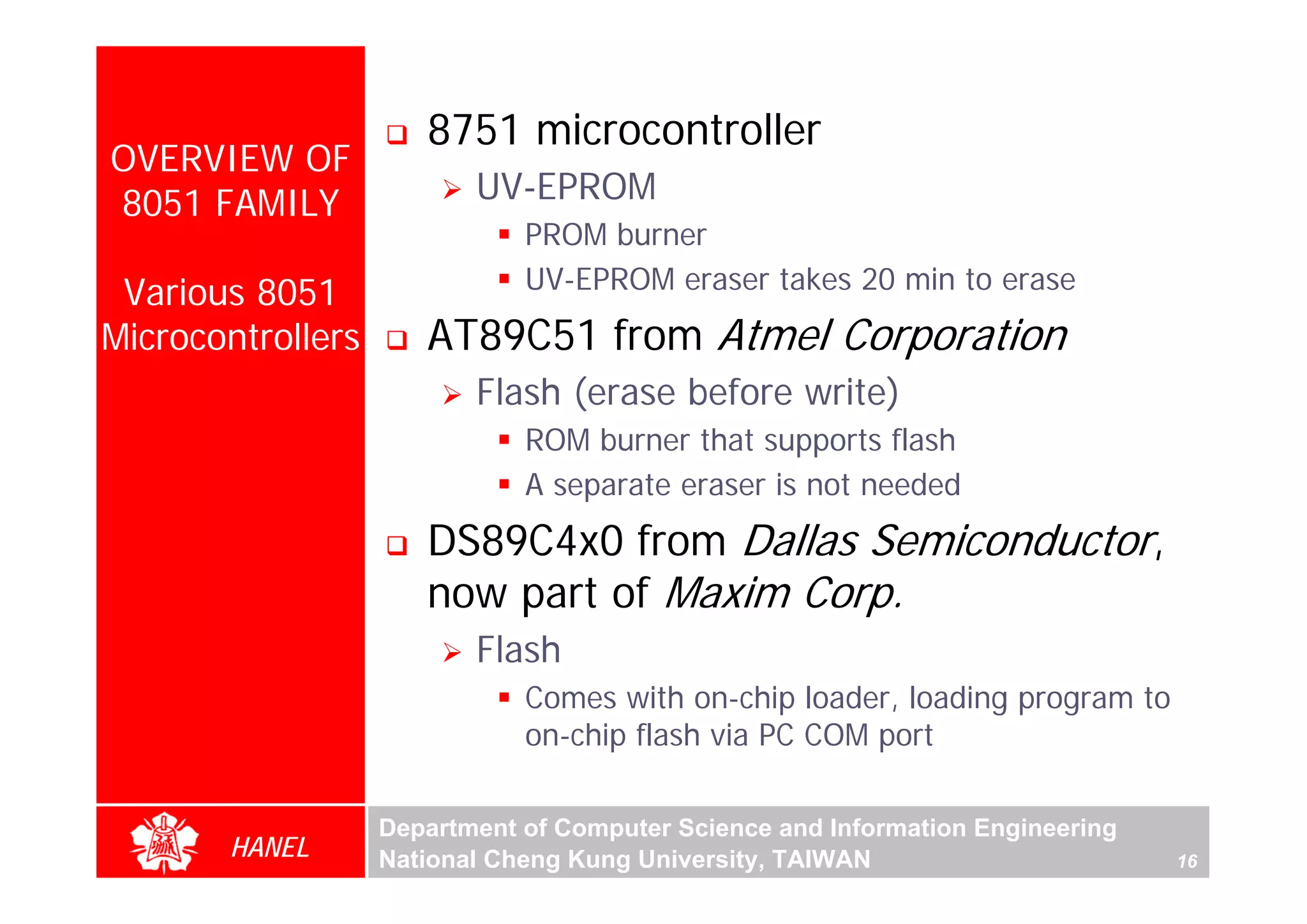 8751 microcontroller
OVERVIEW OF
8051 FAMILY               UV-EPROM
                              PROM burner
 Various 8051                 UV-EPROM eraser takes 20 min to erase
Microcontrollers      AT89C51 from Atmel Corporation
                          Flash (erase before write)
                              ROM burner that supports flash




                                                                                     For Evaluation Only.
                                                                                     Copyright(C) by Foxit Software Company,2005-2008
                                                                                     Edited by Foxit Reader
                              A separate eraser is not needed
                      DS89C4x0 from Dallas Semiconductor,
                      now part of Maxim Corp.
                          Flash
                              Comes with on-chip loader, loading program to
                              on-chip flash via PC COM port

                   Department of Computer Science and Information Engineering
       HANEL       National Cheng Kung University, TAIWAN                       16
 