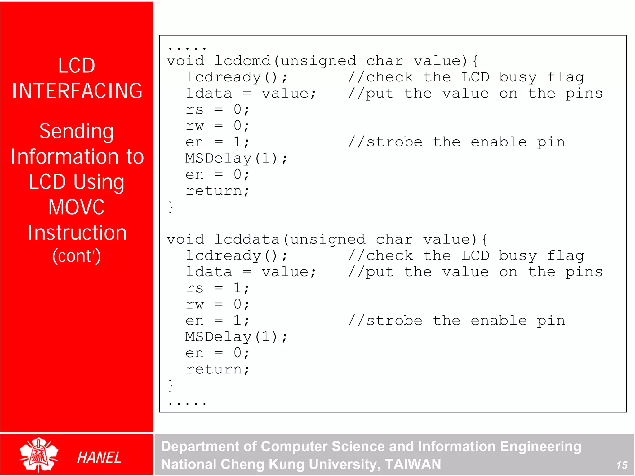 .....
    LCD          void lcdcmd(unsigned char value){
                   lcdready();      //check the LCD busy flag
INTERFACING        ldata = value;   //put the value on the pins
                   rs = 0;
   Sending         rw = 0;
                   en = 1;          //strobe the enable pin
Information to     MSDelay(1);
  LCD Using        en = 0;
                   return;
    MOVC         }
  Instruction    void lcddata(unsigned char value){
    (cont’)        lcdready();      //check the LCD busy flag
                   ldata = value;   //put the value on the pins
                   rs = 1;
                   rw = 0;
                   en = 1;          //strobe the enable pin
                   MSDelay(1);
                   en = 0;
                   return;
                 }
                 .....


                 Department of Computer Science and Information Engineering
       HANEL     National Cheng Kung University, TAIWAN                       15
 