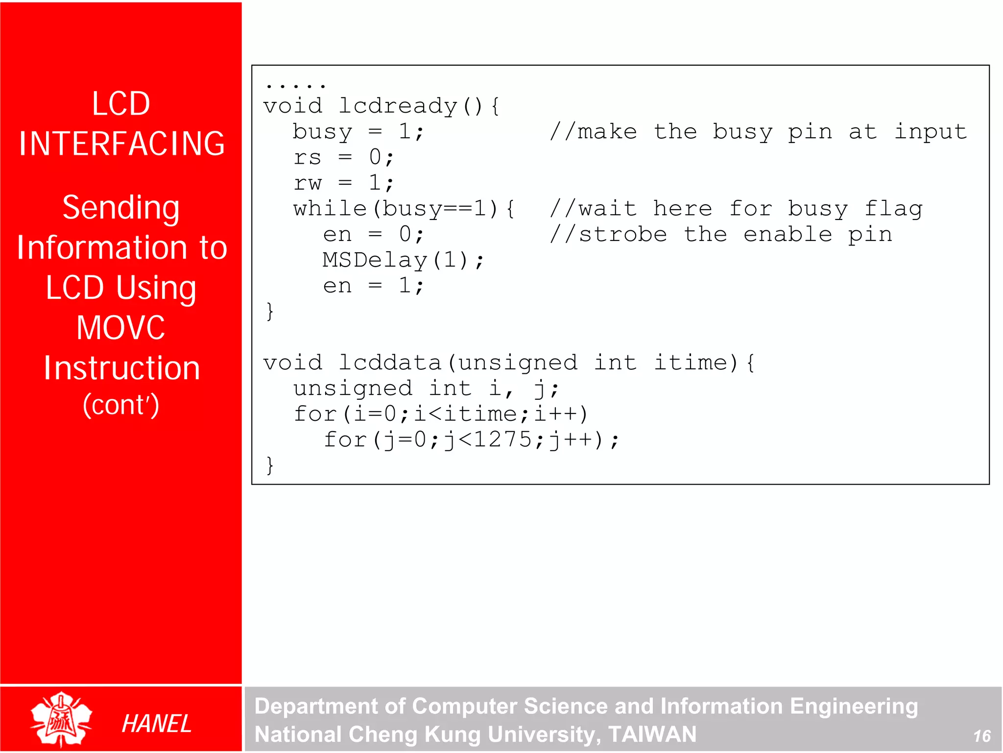 .....
    LCD          void lcdready(){
INTERFACING        busy = 1;
                   rs = 0;
                                          //make the busy pin at input

                   rw = 1;
   Sending         while(busy==1){        //wait here for busy flag
                     en = 0;              //strobe the enable pin
Information to       MSDelay(1);
  LCD Using          en = 1;
                 }
    MOVC
  Instruction    void lcddata(unsigned int itime){
                   unsigned int i, j;
    (cont’)        for(i=0;i<itime;i++)
                     for(j=0;j<1275;j++);
                 }




                 Department of Computer Science and Information Engineering
       HANEL     National Cheng Kung University, TAIWAN                       16
 