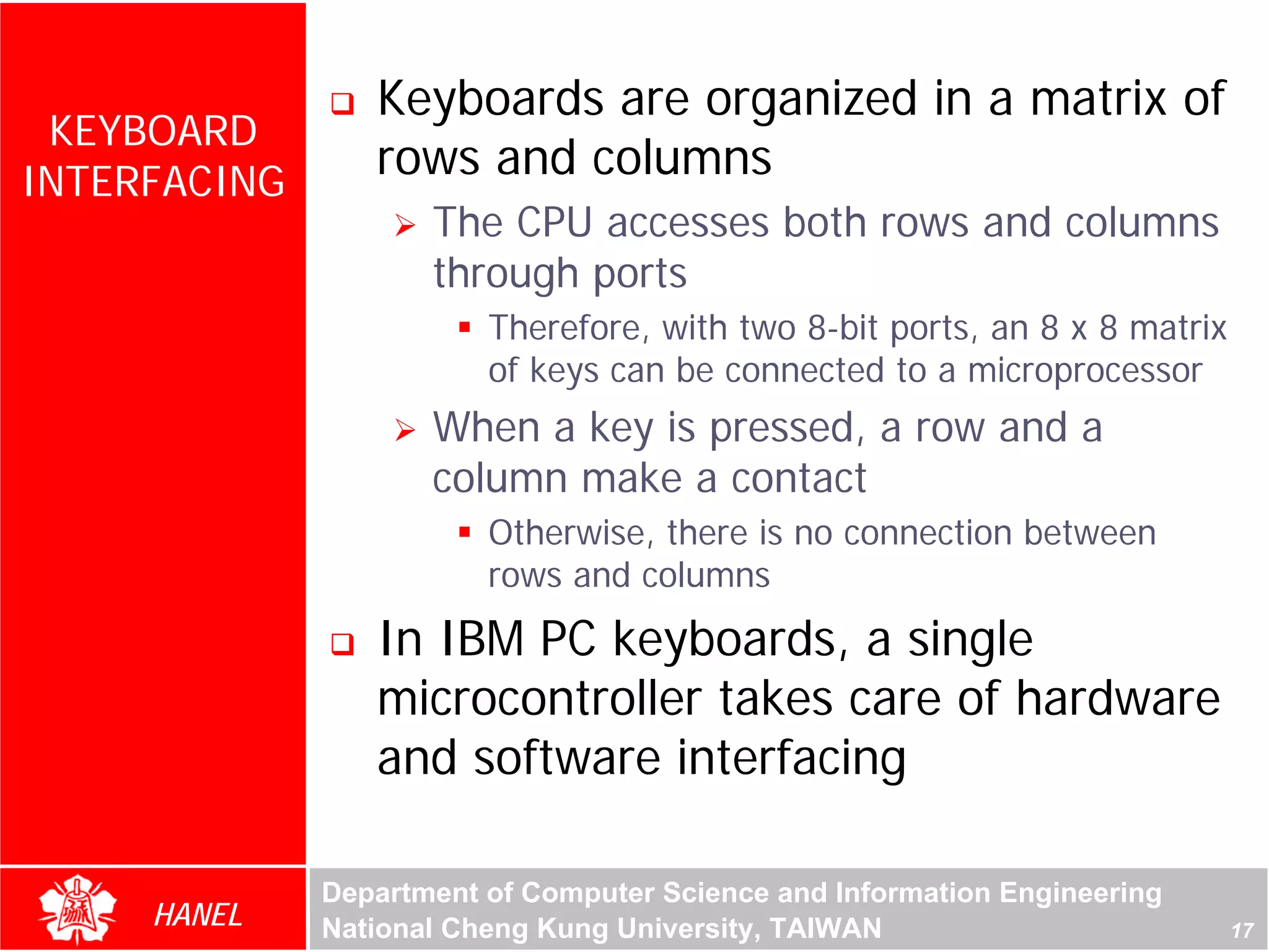 Keyboards are organized in a matrix of
 KEYBOARD
INTERFACING
                 rows and columns
                     The CPU accesses both rows and columns
                     through ports
                         Therefore, with two 8-bit ports, an 8 x 8 matrix
                         of keys can be connected to a microprocessor
                     When a key is pressed, a row and a
                     column make a contact
                         Otherwise, there is no connection between
                         rows and columns
                 In IBM PC keyboards, a single
                 microcontroller takes care of hardware
                 and software interfacing

              Department of Computer Science and Information Engineering
     HANEL    National Cheng Kung University, TAIWAN                        17
 