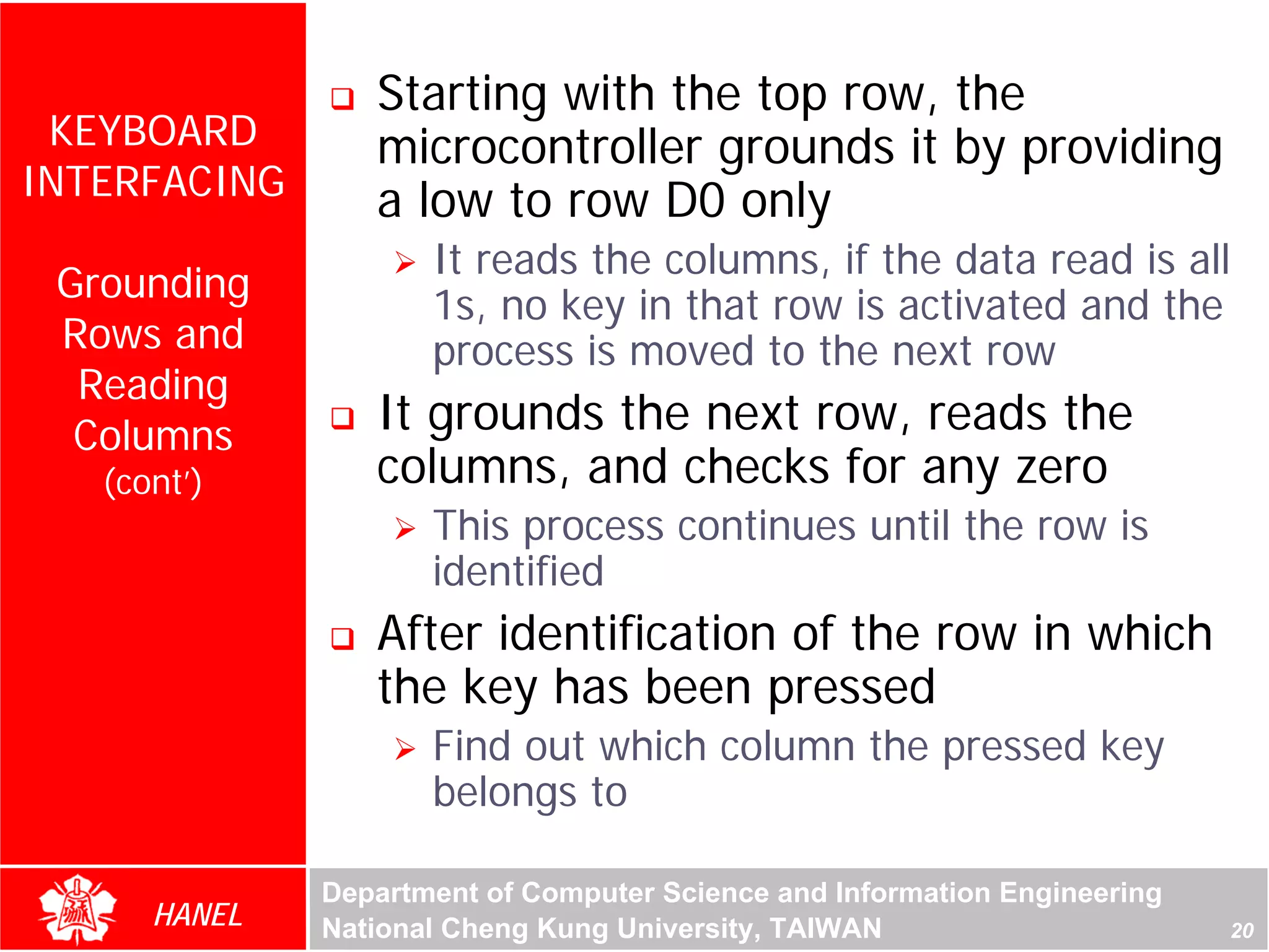 Starting with the top row, the
 KEYBOARD        microcontroller grounds it by providing
INTERFACING      a low to row D0 only
                     It reads the columns, if the data read is all
 Grounding
                     1s, no key in that row is activated and the
 Rows and            process is moved to the next row
  Reading
  Columns        It grounds the next row, reads the
   (cont’)       columns, and checks for any zero
                     This process continues until the row is
                     identified
                 After identification of the row in which
                 the key has been pressed
                     Find out which column the pressed key
                     belongs to

              Department of Computer Science and Information Engineering
      HANEL   National Cheng Kung University, TAIWAN                       20
 