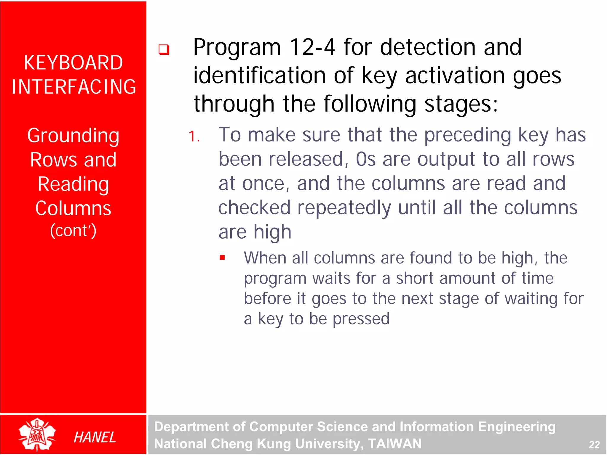 Program 12-4 for detection and
 KEYBOARD
INTERFACING
                   identification of key activation goes
                   through the following stages:
 Grounding        1.   To make sure that the preceding key has
 Rows and              been released, 0s are output to all rows
  Reading              at once, and the columns are read and
  Columns              checked repeatedly until all the columns
   (cont’)             are high
                          When all columns are found to be high, the
                          program waits for a short amount of time
                          before it goes to the next stage of waiting for
                          a key to be pressed




              Department of Computer Science and Information Engineering
      HANEL   National Cheng Kung University, TAIWAN                        22
 